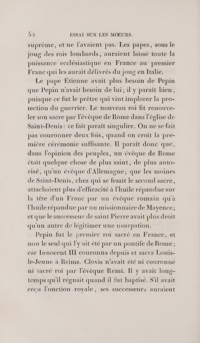 suprème, et ne l'avaient pas. Les papes, sous le joug des rois lombards, auraient laissé toute la puissance ecclésiastique en France au premier Franc qui les aurait délivrés du joug en Italie. Le pape Étienne avait plus besoin de Pepin que Pepin n'avait besoin de lui; il y paraît bien, puisque ce fut le prêtre qui vint implorer la pro- tection du guerrier. Le nouveau roi fit renouve- ler son sacre par l'évêque de Rome dans l'église de Saint-Denis: ce fait paraît singulier. On ne se fait pas couronner deux fois, quand on croit la pre- mière cérémonie suffisante. Il paraît done que, dans l'opinion des peuples, un évêque de Rome était quelque chose de plus saint, de plus auto- risé, qu'un évêque d'Allemagne; que les moines de Saint-Denis, chez qui se fesait le second sacre, attachaient plus d'efficacité à l'huile répandue sur la tête d'un Franc par un évêque romain qu'à l'huile répandue par un missionnaire de Mayence; et que le successeur de saint Pierre avait plus droit qu'un autre de légitimer une usurpation. Pepin fut le premier roi sacré en France, et non le seul qui l'y ait été par un pontife de Rome ; car Innocent IIE couronna depuis et sacra Louis- le-Jeune à Reims. Clovis n'avait été ni couronné ni sacré roi par l'évêque Remi. Il ÿ avait long- temps quil régnait quand il fut baptisé. S'il avait recu l'onction royale, ses successeurs auraient