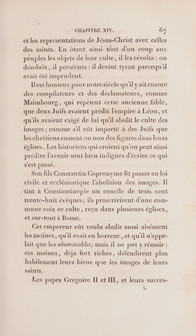 et les représentations de Jésus-Christ avec celles des saints. En Oôtant ainsi tout d’un coup aux peuples les objets de leur culte, il les révolta : on désobéit, il perséeuta : il devint tyran parcequ'il avait été imprudent. ILest honteux pour notresiécle qu'il y ait encore des compilateurs et des déclamateurs, comme Maimbourg, qui répétent cette ancienne fable, que deux Juifs avaient prédit l'empire à Léon, ct qu'ils avaient exigé de lui qu'il abolit le culte des images ; comme sil eût importé à des Juifs que les chrétiens eussent ou non des figures dans leurs églises. Les historiens qui croient qu'on peut ainsi prédire l'avenir sont bien indignes d'écrire ce qui s'est passé. Son fils Constantin Copronyme fit passer en loi civile et ecclésiastique l'abolition des images. Il tint à Constantinople un concile de trois cent trente-huit évêques ; ils proscrivirent d'une com- mune voix ce culte, reçu dans plusieurs églises, et sur-tout à Rome. Cet empereur eût voulu abolir aussi aisément les moines, qu'il avait en horreur , et qu’il n’appe- lait que les abominables; mais il ne put y réussir : ces moines, déja fort riches, défendirent plus habilement leurs biens que les images de leurs saints. Les papes Grégoire II et IIT, et leurs succes- 5.