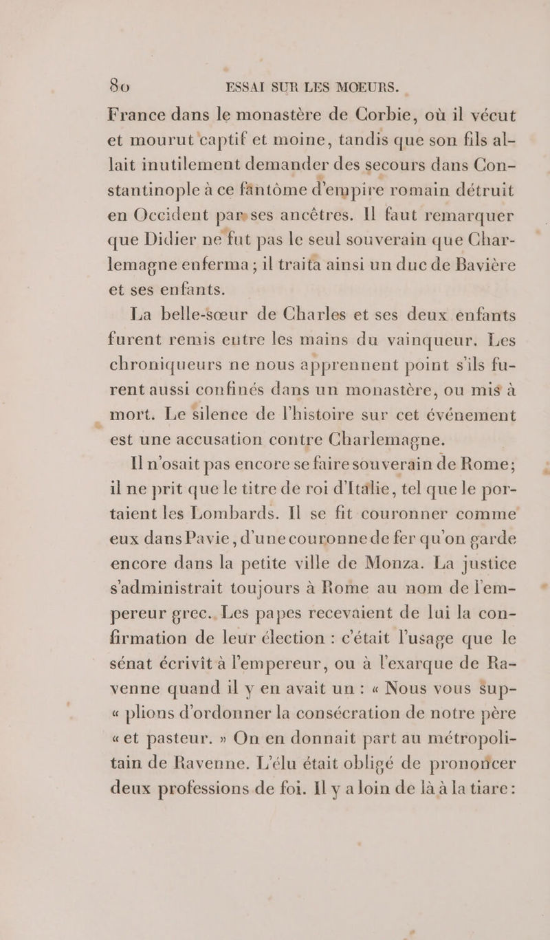 France dans le monastère de Corbie, où il vécut et mourut captif et moine, tandis que son fils al- lait inutilement demander des secours dans Con- stantinople à ce fântôme d' empire romain détruit en Occident parmses ancêtres. Il faut remarquer que Didier ne fut pas le seul souverain que Char- lemagne enferma ; il traita ainsi un duc de Bavière et ses enfants. La belle-sœur de Charles et ses deux enfants furent remis entre les mains du vainqueur. Les chroniqueurs ne nous apprennent point sils fu- rent aussi confinés dans un monastère, ou mis à mort. Le silence de l'histoire sur cet événement est une accusation contre Charlemagne. I n'osait pas encore se fairesouverain de Ro il ne prit que le titre de roi d'Italie, tel que le por- taient les Lombards. Il se fit couronner comme eux dans Pavie, d'une couronne de fer qu'on garde encore dans la petite ville de Monza. La justice s'administrait toujours à Rome au nom de l'em- pereur grec. Les papes recevaient de lui la con- firmation de leur élection : c'était l'usage que le sénat écrivit à l'empereur, ou à l'exarque de Ra- venne quand 1l y en avait un : « Nous vous Sup- « plions d'ordonner la consécration de notre père «et pasteur. » On en donnait part au métropoli- tain de Ravenne. L'élu était obligé de prononcer deux professions de foi. Il ya ie de là à la tiare: