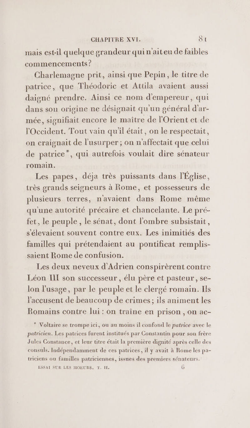 mais est-il quelque grandeur qui n'ait eu de faibles commencements ? Charlemagne prit, ainsi que Pepin, le titre de patrice, que Théodoric et Attila avaient aussi daigné prendre. Ainsi ce nom d'empereur, qui dans sou origine ne désignait qu'un général d’ar- mée, signifiait encore le maître de l'Orient et de l'Occident. Tout vain quil était, on le respectait, on craignait de l'usurper ; on n'affectait que celui de patrice”, qui autrefois voulait dire sénateur romain. Les papes, déja très puissants dans l'Église, très grands seigneurs à Rome, et possesseurs de plusieurs terres, n'avaient dans Rome même qu'une autorité précaire et chancelante. Le pré- fet, le peuple, le sénat, dont l'ombre subsistait, s'élevaient souvent contre eux. Les inimitiés des familles qui prétendaient au pontificat remplis- saient Rome de confusion. Les deux neveux d'Adrien conspirèrent contre Léon IIL son successeur , élu père et pasteur, se- lon l'usage, par le peuple et le clergé romain. Ils l'accusent de beaucoup de crimes ; ils animent les Romains contre lui : on traîne en prison , on ac- * Voltaire se trompe ici, ou au moins il confond le patrice avec le patricien. Les patrices furent institués par Constantin pour son frère Jules Constance, et leur titre était la première dignité après celle des consuls. Indépendamment de ces patrices, il y avait à Rome les pa- triciens où familles patriciennes, issues des premiers sénateurs. = ESSAI SUR LES MOEURS, T. IL 0