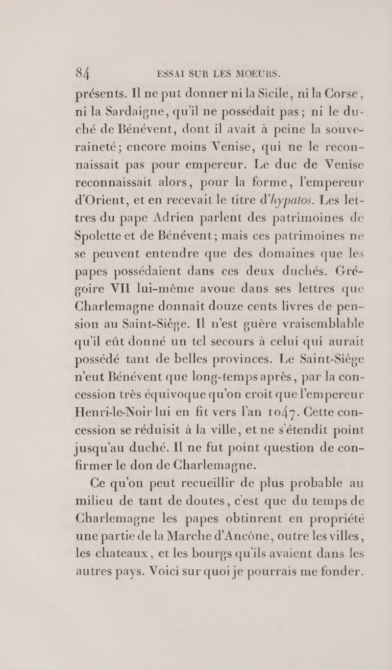 présents. Il ne put donner ni la Sicile, ni la Corse, ni la Sardaigne, qu'il ne possédait pas; ni le du- ché de Bénévent, dont il avait à peine la souve- raineté ; encore moins Venise, qui ne le recon- naissait pas pour empereur. Le duc de Venise reconnaissait alors, pour la forme, l'empereur d'Orient, et en recevait le titre d'hypatos. Les let- tres du pape Adrien parlent des patrimoines de Spolette et de Bénévent; mais ces patrimoines ne se peuvent entendre que des domaines que les papes possédaient dans ces deux duchés. Gré- soire VIL lui-même avoue dans ses lettres que Charlemagne donnait douze cents livres de pen- sion au Saint-Siège. Il n'est guère vraisemblable qu'il eût donné un tel secours à celui qui aurait possédé tant de belles provinces. Le Saint-Siège n'eut Bénévent que long-temps après, par la con- cession très équivoque qu'on croit que l'empereur Henri-le-Noir lui en fit vers l'an 1047. Cette con- cession se réduisit à la ville, et ne sétendit point jusqu’au duché. Il ne fut point question de con- firmer le don de Charlemagne. Ce qu'on peut recueillir de plus probable au milieu de tant de doutes, c'est que du temps de Charlemagne les papes obtinrent en propriété une partie de la Marche d’Ancône, outre les villes, les chateaux, et les bourgs qu'ils avaient dans les autres pays. Voici sur quoi je pourrais me fonder.