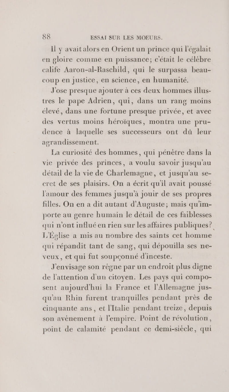 il y avait alors en Orient un prince qui l'égalait en gloire comme en puissance; c'était le célébre calife Aaron-al-Raschild, qui le surpassa beau- coup en justice, en science, en humanité. J'ose presque ajouter à ces deux hommes illus- tres le pape Adrien, qui, dans un rang moins élevé, dans une fortune presque privée, et avec des vertus moins héroïques, montra une pru- dence à laquelle ses successeurs ont dû leur agrandissement. La curiosité des hommes, qui pénètre dans la vie privée des princes, a voulu savoir Jusqu'au détail de la vie de Charlemagne, et jusqu'au se- cret de ses plaisirs. On a écrit qu'il avait poussé l'amour des femmes jusqu'à jouir de ses propres filles. On en a dit autant d'Auguste; mais qu'im- porte au genre humain le détail de ces faiblesses qui n'ont influé en rien sur les affaires publiques? L'Éolise a mis au nombre des saints cet homme qui répandit tant de sang, qui dépouilla ses ne- veux, et qui fut soupçonné d'inceste. J'envisage son règne par un endroit plus digne de l'attention d'un citoyen. Les pays qui compo- sent aujourd'hui la France et l'Allemagne jus- qu'au Rhin furent tranquilles pendant près de cinquante ans, et l'Italie pendant treize, depuis son avénement à l'empire. Point de révolution, point de calamité pendant ce demi-siècle, qui