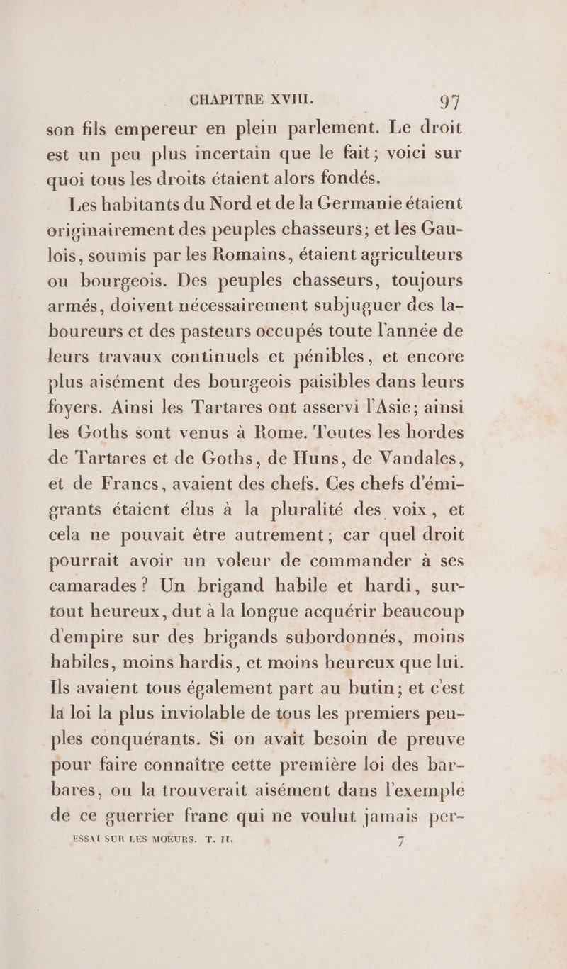 son fils empereur en plein parlement. Le droit est un peu plus incertain que le fait; voici sur quoi tous les droits étaient alors fondés. Les habitants du Nord et de la Germanie étaient originairement des peuples chasseurs; et les Gau- lois, soumis par les Romains, étaient agriculteurs ou bourgeois. Des peuples chasseurs, toujours armés, doivent nécessairement subjuguer des la- boureurs et des pasteurs occupés toute l’année de leurs travaux continuels et pénibles, et encore plus aisément des bourgeois paisibles dans leurs foyers. Ainsi les Tartares ont asservi l'Asie; ainsi les Goths sont venus à Rome. Toutes les hordes de Tartares et de Goths, de Huns, de Vandales, et de Francs, avaient des chefs. Ces chefs d’émi- grants étaient élus à la pluralité des voix, et cela ne pouvait être autrement, car quel droit pourrait avoir un voleur de commander à ses camarades ? Un brigand habile et hardi, sur- tout heureux, dut à la longue acquérir beaucoup d'empire sur des brigands subordonnés, moins habiles, moins hardis, et moins heureux que lui. Ils avaient tous également part au butin; et c'est la loi la plus inviolable de tous les premiers peu- ples conquérants. Si on avait besoin de preuve pour faire connaître cette première loi des bar- bares, on la trouverait aisément dans l'exemple de ce guerrier franc qui ne voulut jamais per- ESSAT SUR LES MOEURS. T. IT, 7