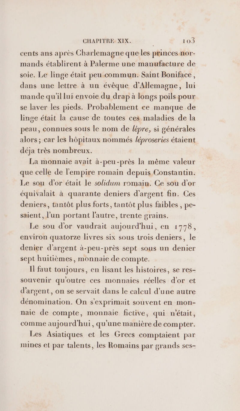 cents ans après Charlemagne que les princes nor- mands établirent à Palerme une manufacture de soie. Le linge était peu commun. Saint Boniface, dans une lettre à un évêque d'Allemagne, lui mande qu'il lui envoie du drap à longs poils pour se laver les pieds. Probablement ce manque de linge était la cause de toutes ces maladies de la peau, connues sous le nom de lépre, si générales alors ; car les hôpitaux nommés /éproseries étaient déja très nombreux. La monnaie avait à-peu-près la même valeur que celle de l'empire romain depuis Constantin. Le sou d'or était le solidum romain. Ce sou d’or équivalait à quarante deniers d'argent fin. Ces deniers, tantôt plus forts, tantôt plus faibles , pe- saient, l'un portant l'autre, trente grains. Le sou d'or vaudrait aujourd'hui, en 1778, environ quatorze livres six sous trois deniers, le denier d'argent à-peu-près sept sous un denier sept huitièmes, monnaie de compte. I faut toujours, en lisant les histoires, se res- souvenir quoutre ces monnaies réelles d'or et d'argent, on se servait dans le calcul d’une autre dénomination. On s'exprimait souvent en mon- naie de compte, monnaie fictive, qui n'était, comme aujourd'hui, qu'une manière de compter. Les Asiatiques et les Grecs comptaient par mines et par talents, les Romains par grands ses-