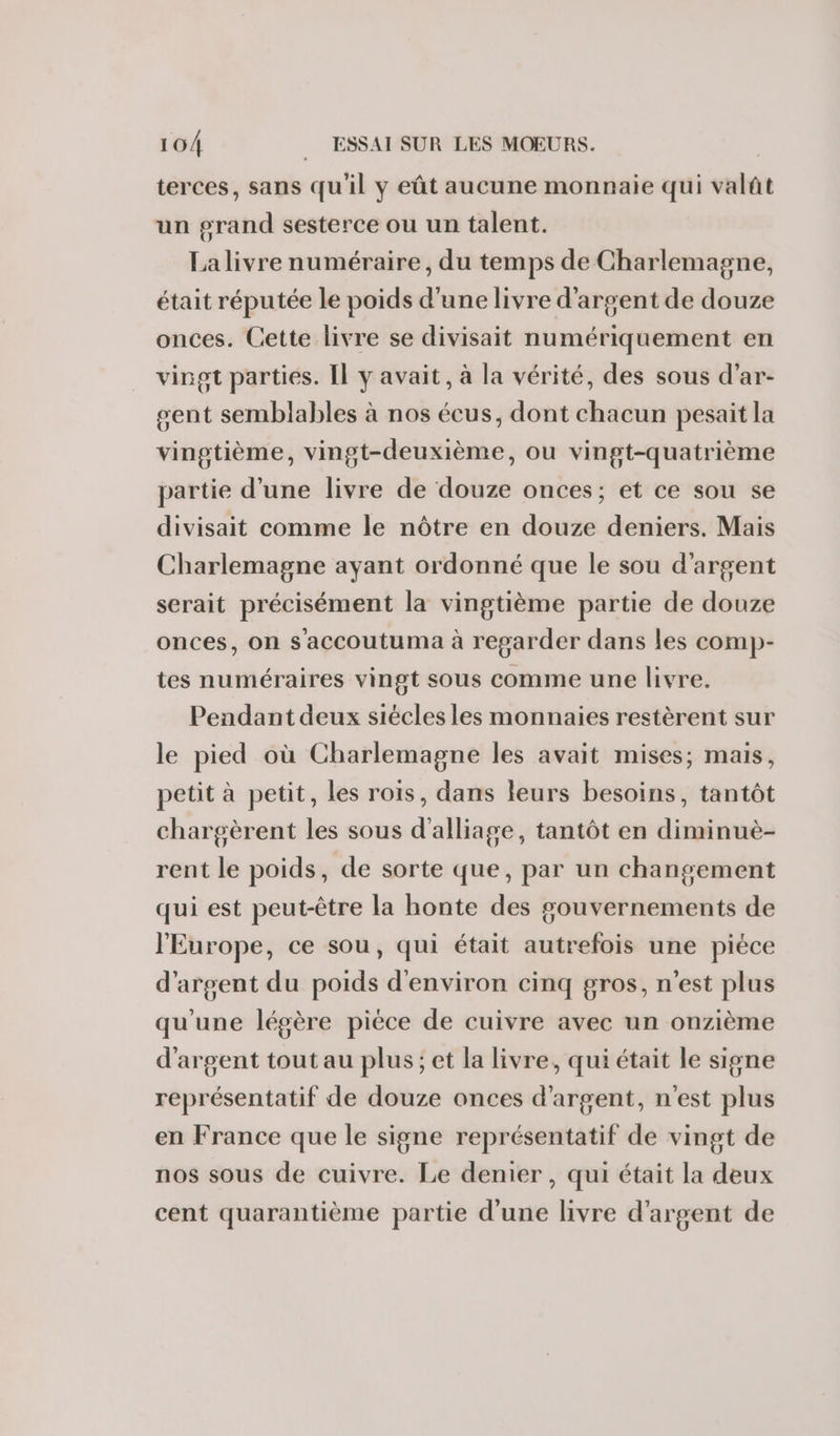 terces, sans qu'il y eût aucune monnaie qui valât un grand sesterce ou un talent. La livre numéraire, du temps de Charlemagne, était réputée le poids d’une livre d'argent de douze onces. Cette livre se divisait numériquement en vingt parties. Il y avait, à la vérité, des sous d’ar- sent semblables à nos écus, dont chacun pesait la vingtième, vingt-deuxième, ou vingt-quatrième partie d’une livre de douze onces; et ce sou se divisait comme le nôtre en douze deniers. Mais Charlemagne ayant ordonné que le sou d'argent serait précisément la vingtième partie de douze onces, on s'accoutuma à regarder dans les comp- tes numéraires vingt sous comme une livre. Pendant deux siécles les monnaies restèrent sur le pied où Charlemagne les avait mises; mais, petit à petit, les rois, dans leurs besoins, tantôt chargèrent les sous d'alliage, tantôt en diminuè- rent le poids, de sorte que, par un changement qui est peut-être la honte des gouvernements de l'Europe, ce sou, qui était autrefois une piéce d'argent du poids d'environ cinq gros, n'est plus qu'une légère pièce de cuivre avec un onzième d'argent tout au plus; et la livre, qui était le signe représentatif de douze onces d'argent, n'est plus en France que le signe représentatif de vingt de nos sous de cuivre. Le denier, qui était la deux cent quarantième partie d’une livre d'argent de