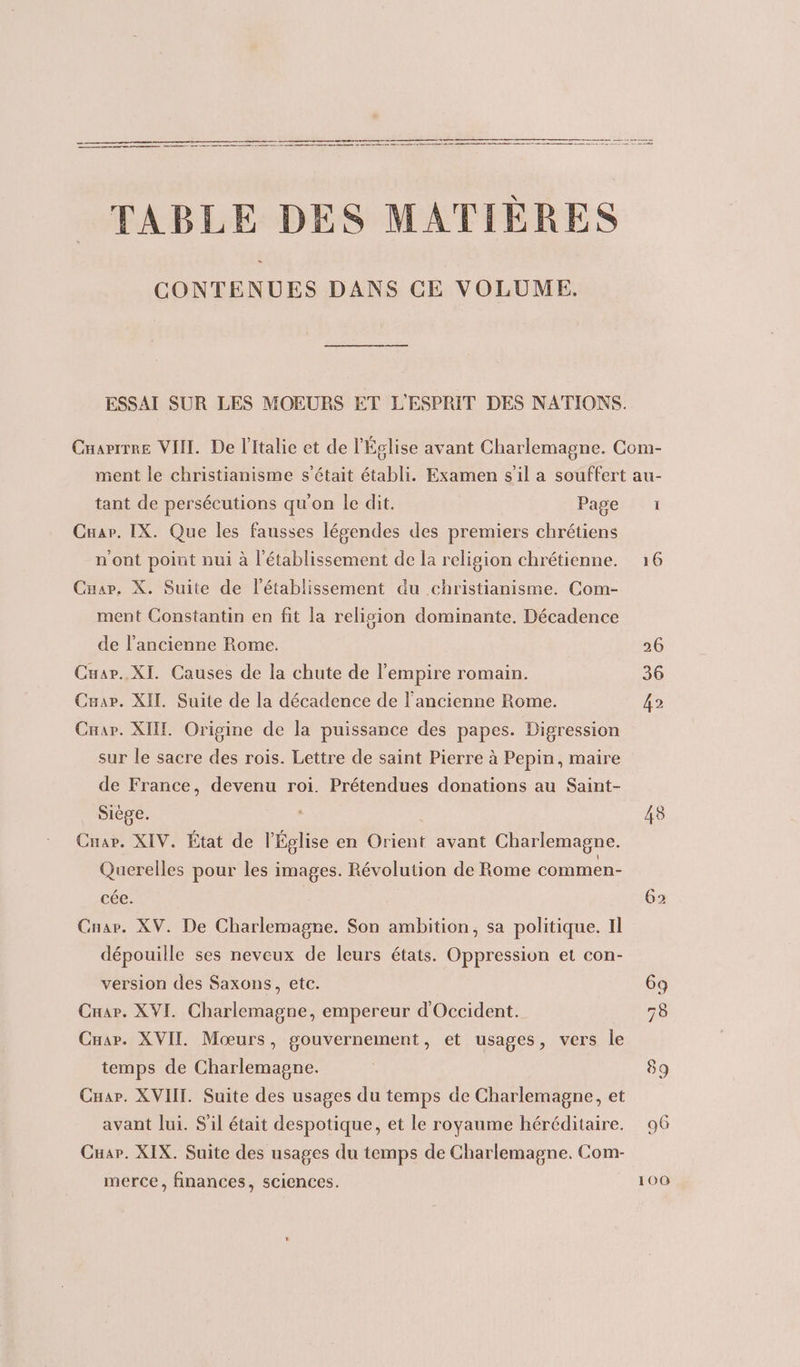 TABLE DES MATIÈRES CONTENUES DANS CE VOLUME. ESSAI SUR LES MOEURS ET L'ESPRIT DES NATIONS. Cnarrrre VIII. De l'Italie et de l'Église avant Charlemagne. Com- ment le christianisme s'était établi. Examen s'il a souffert au- tant de persécutions qu'on le dit. Page 1: Cuap. IX. Que les fausses lésendes des premiers chrétiens n'ont point nui à l'établissement de la religion chrétienne. 16 Cnar., X. Suite de l'établissement du christianisme. Com- ment Constantin en fit la relision dominante. Décadence de l’ancienne Rome. 26 Cuar.. XI. Causes de la chute de l'empire romain. 36 Cæar. XII. Suite de la décadence de l'ancienne Rome. 42 Cnar. XII. Origine de la puissance des papes. Digression sur le sacre des rois. Lettre de saint Pierre à Pepin, maire de France, devenu roi. Prétendues donations au Saint- Siège. 48 Car. XIV. État de l'Église en sn avant Charlemagne. Querelles pour les images. Révolution de Rome commen- cée. 62 Cnar. XV. De Charlemagne. Son ambition, sa politique. Il dépouille ses neveux de leurs états. Oppression et con- version des Saxons, etc. 69 Cuar. XVI. Charlemagne, empereur d'Occident. 78 Cnar. XVII. Mœurs, gouvernement, et usages, vers le temps de Charlemagne. | 89 Cuar. XVIII. Suite des usages du temps de Charlemagne, et avant lui. S'il était despotique, et le royaume héréditaire. 96 Cuar. XIX. Suite des usages du temps de Charlemagne. Com- merce, finances, sciences. 100