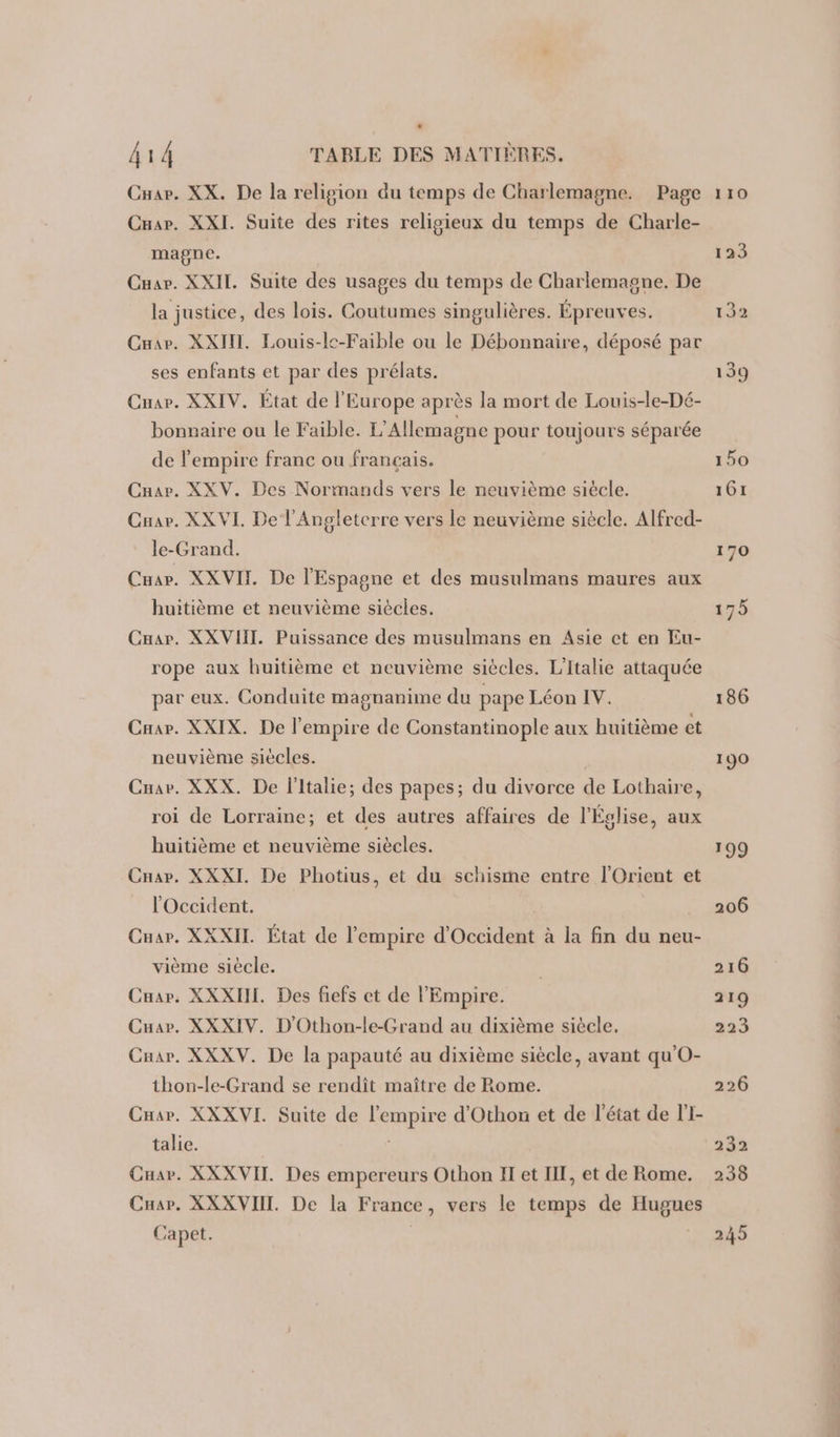 . 414 TABLE DES MATIÈRES. Cuar. XX. De la religion du temps de Charlemagne. Page Crar. XXI. Suite des rites religieux du temps de Charle- magne. Cuar. XXII. Suite des usages du temps de Charlemagne. De la justice, des lois. Coutumes singulières. Épreuves. Cnar. XXII. Louis-le-Faible ou le Débonnaire, déposé par ses enfants et par des prélats. Cuar. XXIV. État de l'Europe après la mort de Louis-le-Dé- bonnaire ou le Faible. L'Allemagne pour toujours séparée de l'empire franc ou français. Car. XXV. Des Normands vers le neuvième siècle. Cuar. XX VI. De l'Angleterre vers le neuvième siècle. Alfred- le-Grand. Cuar. XXVIT De l'Espagne et des musulmans maures aux huitième et neuvième siècles. Cuar. XXVIIL. Puissance des musulmans en Asie ct en Eu- rope aux huitième et neuvième siècles. L'Italie attaquée par eux. Conduite magnanime du pape Léon IV. Caar. XXIX. De l'empire de Constantinople aux huitième et neuvième siècles. Cuar. XXX. De l'Italie; des papes; du divorce de Lothaire, roi de Lorraine; et des autres affaires de l'Église, aux huitième et neuvième siècles. Car. XXXI. De Photius, et du schisme entre l'Orient et l'Occident. Cuar. XXXIIL. État de l'empire d'Occident à la fin du neu- vième siècle. Car. XXXIHI. Des fiefs et de l'Empire. Cuar. XXXIV. D'Othon-le-Grand au dixième siècle. Car. XXXV. De la papauté au dixième siècle, avant qu'O- thon-le-Grand se rendît maître de Rome. Cuar. XXXVI. Suite de l'empire d’Othon et de l'état de lI- talie. Cuar. XXXVIT. Des empereurs Othon II et IE, et de Rome. Car. XXXVIIT. De la France, vers le temps de Hugues Capet.