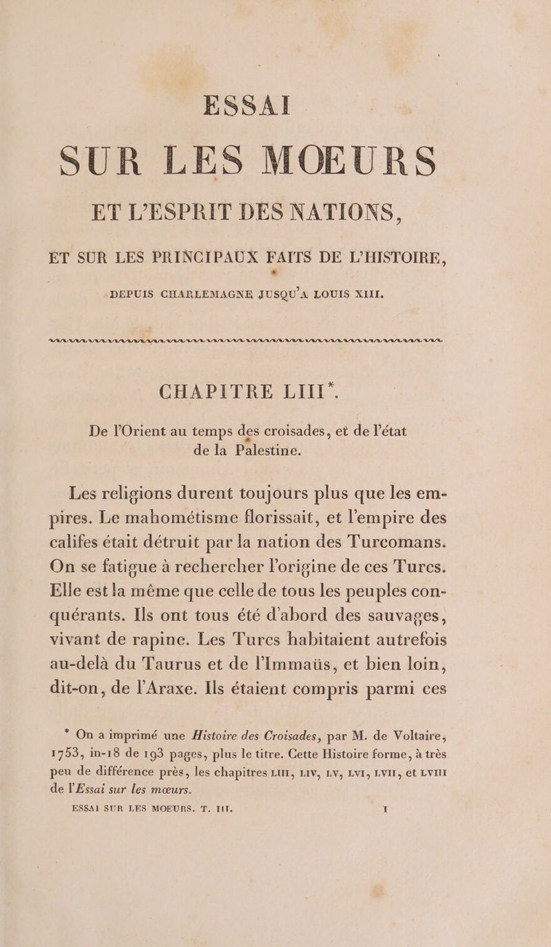 ESSAI SUR LES MOEURS ET L'ESPRIT DES NATIONS, ÉT SUR LES PRINCIPAUX FAITS DE L’HISTOIRE, DEPUIS CHARLEMAGNE JUSQU'A LOUIS XIII. RIRE VV RL RAR ARR RL URL L'R/LURR LULU A/R LULU L'A/RL/RL/LU/AL LU L/L VUE V/A/R A/R/R CHAPITRE LIII”. De l'Orient au temps des croisades, et de l’état de la Palestine. Les religions durent toujours plus que les em- pires. Le mahométisme florissait, et l'empire des califes était détruit par la nation des Turcomans. On se fatigue à rechercher l'origine de ces Tures. Elle est la même que celle de tous les peuples con- quérants. Ils ont tous été d'abord des sauvages, vivant de rapinc. Les Turcs habitaient autrefois au-delà du Taurus et de l’Immaüs, et bien loin, dit-on, de l’Araxe. Ils étaient compris parmi ces * On a imprimé une Histoire des Croisades, par M. de Voltaire, 1753, in-18 de 193 pages, plus le titre. Cette Histoire forme, à très peu de différence près, les chapitres Lux, Liv, LV, LV, LVII, et Lt de l'Essai sur les mœurs.