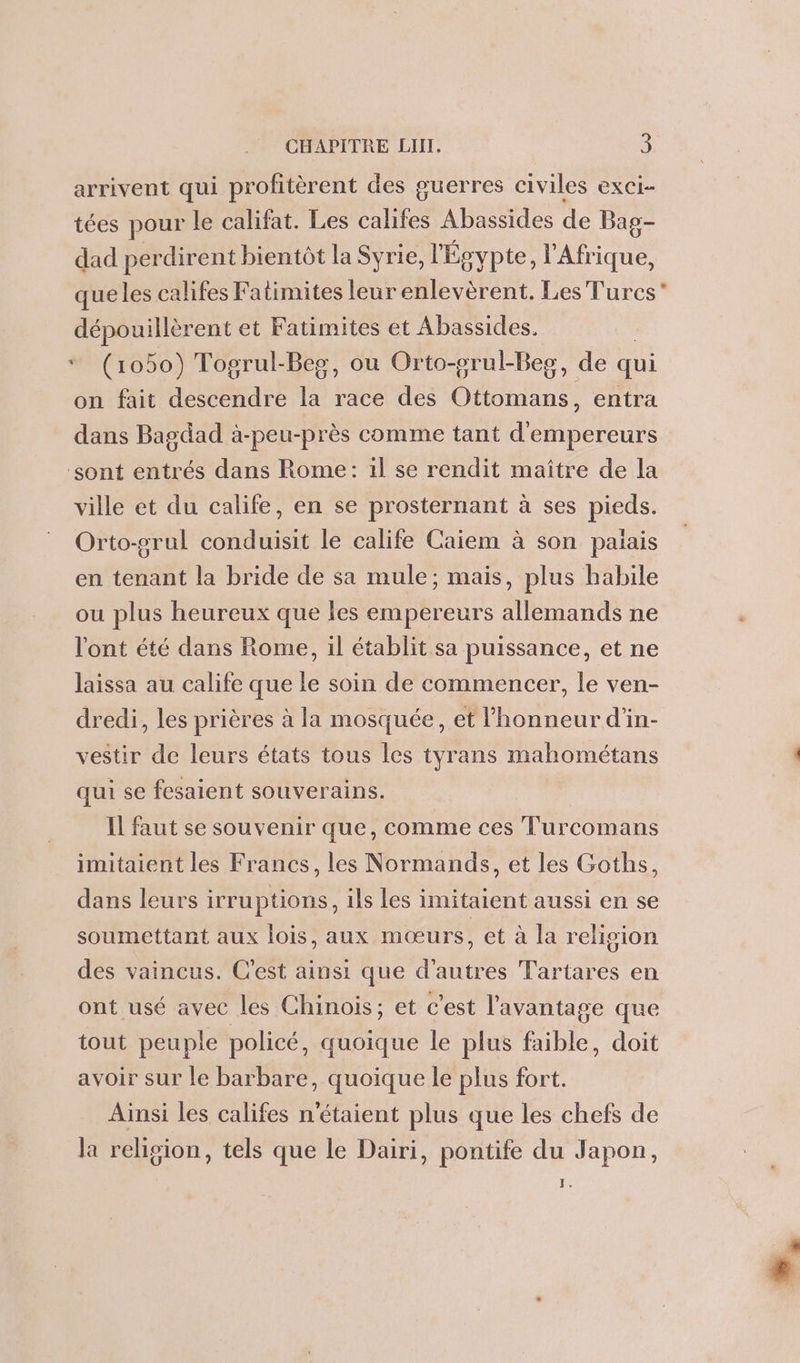 arrivent qui profitèrent des guerres civiles exci- tées pour le califat. Les califes Abassides de Bag- dad perdirent bientôt la Syrie, l'Egvpte, l'Afrique, que les califes Fatimites leur enlevèrent. Les Turcs” dépouillèrent et Fatimites et Abassides. * (1050) Togrul-Beg, ou Orto-srul-Beg, de qui on fait descendre la race des Ottomans, entra dans Bagdad à-peu-près comme tant d'empereurs ‘sont entrés dans Rome: il se rendit maître de la ville et du calife, en se prosternant à ses pieds. Orto-grul conduisit le calife Caïem à son palais en tenant la bride de sa mule; mais, plus habile ou plus heureux que les empereurs allemands ne l'ont été dans Rome, il établit sa puissance, et ne laissa au calife que le soin de commencer, le ven- dredi, les prières à la mosquée, et l'honneur d'in- vestir de leurs états tous les tyrans mahométans . qui se fesaient souverains. Il faut se souvenir que, comme ces T'urcomans imitaient les Francs, les Normands, et les Goths, dans leurs irruptions, ils les imitaient aussi en se soumettant aux lois, aux mœurs, et à la religion des vaincus. C'est ainsi que d’autres Tartares en ont usé avec les Chinois; et c'est l'avantage que tout peuple policé, quoique le plus faible, doit avoir sur le barbare, quoique le plus fort. Ainsi les califes n'étaient plus que les chefs de la religion, tels que le Dairi, pontife du Japon, T.