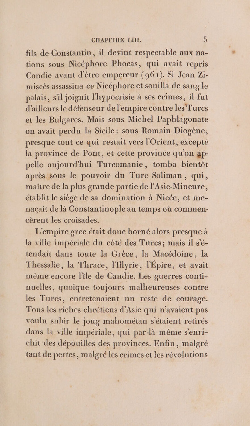 fils de Constantin, il devint respectable aux na- tions sous Nicéphore Phocas, qui avait repris Candie avant d'être empereur (961). Si Jean Zi- miscès assassina ce Nicéphore et souilla de sang le palais, sil joignit l'hypocrisie à ses crimes, il fut d’ailleurs le défenseur de l'empire contre les Turcs et les Bulgares. Mais sous Michel Paphlagonate on avait perdu la Sicile: sous Romain Diogène, presque tout ce qui restait vers l'Orient, excepté la province de Pont, et cette province qu'on gp- pelle aujourd’hui Turcomanie, tomba bientèt après sous le pouvoir du Turc Soliman, qui, maître de la plus grande partie de l'Asie-Mineure, établit le siège de sa domination à Nicée, et me- naçait de là Constantinople au temps où commen- cèrent les croisades. | L'empire grec était donc borné alors presque à la ville impériale du côté des Turcs; mais il s'é- tendait dans toute la Grèce, la Macédoine, la Thessalie, la Thrace, l'Ilyrie, l'Épire, et avait même encore lîle de Candie. Les guerres conti- nuelles, quoique toujours malheureuses contre les Turcs, entretenaient un reste de courage. Tous les riches chrétiens d'Asie qui n'avaient pas voulu subir le joug mahométan s'étaient retirés dans la ville impériale, qui par-là même senri- chit des dépouilles des provinces. Enfin, malgré tant de pertes, malgré les crimes et les révolutions