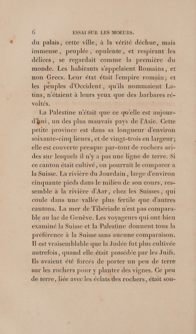 du palais, cette ville, à la vérité déchue, mais immense, peuplée, opulente, et respirant les délices, se regardait comme la première du monde. Les habitants s’appelaient Romains, et non Grecs. Leur état était l'empire romain; et les peuples d'Occident, qu'ils nommaient La- tins, n'étaient à leurs yeux que des barbares ré- voltés. La Palestine n'était que ce qu'elle est aujour- À d’Rui, un des plus mauvais pays de lAsie. Cette petite province est dans sa longueur d'environ soixante-cinq lieues, et de vingt-trois en largeur; elle est couverte presque par-tout de rochers ari- des sur lesquels il n’y a pas une ligne de terre. Si ce canton était cultivé, on pourrait le comparer à la Suisse. La rivière du Jourdain, large d'environ cinquante pieds dans le milieu de son cours, res- semble à la rivière d'Aar, chez les Suisses, qui coule dans une vallée plus fertile que d'autres cantons. La mer de Tibériade n'est pas compara- ble au lac de Genève. Les voyageurs qui ont bien examiné la Suisse et la Palestine donnent tous la préférence à la Suisse sans aucune comparaison. Il est vraisemblable que la Judée fut plus cultivée autrefois, quand elle était possédée par les Juifs. Ils avaient été forcés de porter un peu de terre sur les rochers pour y planter des vignes. Ce peu de terre, liée avec les éclats des rochers, était sou-