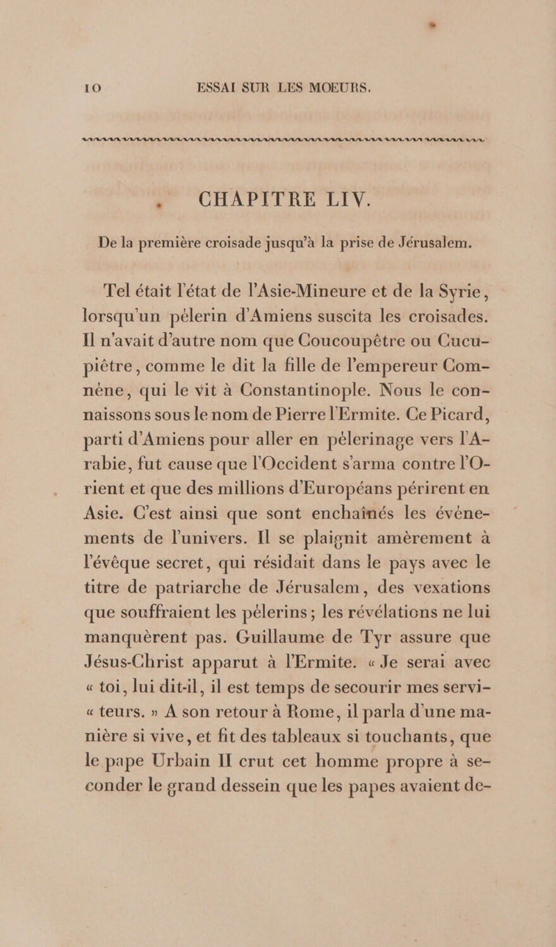 ASSURE BRL RAI RL A/R RL RER RAR A/R / RL RL A/R A/R R/R/R A/L/ RL R/L/R R/L/L L/L/L LEE CHAPITRE LIV. De la première croisade jusqu’à la prise de Jérusalem. Tel était l'état de l'Asie-Mineure et de la Syrie, lorsqu'un pélerin d'Amiens suscita les croisades. Il n'avait d'autre nom que Coucoupêtre ou Cucu- piètre, comme le dit la fille de l'empereur Com- néne, qui le vit à Constantinople. Nous le con- naissons sous le nom de Pierre l'Ermite. Ce Picard, parti d'Amiens pour aller en peélerinage vers l'A- rabie, fut cause que l'Occident s'arma contre l'O- rient et que des millions d'Européans périrent en Aste. C’est ainsi que sont enchaînés les évène- ments de l'univers. Il se plaignit amèrement à ‘évêque secret, qui résidait dans le pays avec le titre de patriarche de Jérusalem, des vexations que souffraient les pélerins ; les révélations ne lui manquèrent pas. Guillaume de Tyr assure que Jésus-Christ apparut à l'Ermite. « Je serai avec « toi, lui dit-il, il est temps de secourir mes servi- « teurs. » À son retour à Rome, il parla d'une ma- nière si vive, et fit des tableaux si touchants, que le pape Urbain II crut cet homme propre à se- conder le grand dessein que les papes avaient de-