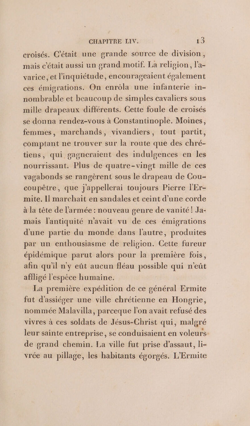 croisés. C'était une grande source de division, mais c'était aussi un grand motif. La relision, l'a- varice, et l'inquiétude, encourageaient épalement ces émigrations. On enrola une infanterie in- nombrable et beaucoup de simples cavaliers sous mille drapeaux différents. Cette foule de croisés se donna rendez-vous à Constantinople. Moines, femmes, marchands, vivandiers, tout partit, comptant ne trouver sur la route que des chré- J nourrissant. Plus de quatre-vingt mille de ces tiens, qui gagncraient des indulgences en les vagabonds se rangèrent sous le drapeau de Cou- coupêtre, que jappellerai toujours Pierre l'Er- mite. Ii marchait en sandales et ceint d’une corde à la tête de l’armée : nouveau genre de vanité! Ja- mais l'antiquité n'avait vu de ces émigrations d'une partie du monde dans l'autre, produites par un enthousiasme de religion. Cette fureur épidémique parut alors pour la première fois, afin qu'il ny eût aucun fléau possible qui n'eût affligé l'espèce humaine. La première expédition de ce général Ermite fut d'assiéser une ville chrétienne en Hongrie, nommée Malavilla, parceque l’on avait refusé des vivres à ces soldats de Jésus-Christ qui, malgré leur sainte entreprise, se conduisaient en voleurs de grand chemin. La ville fut prise d'assaut, li- vrée au pillage, les habitants égorgés. L'Ermite