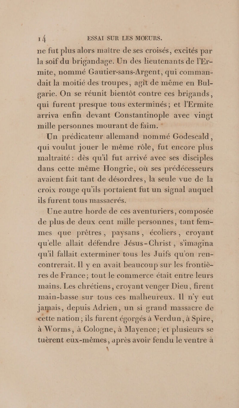 ne fut plus alors maître de ses croisés, excités par la soif du brigandage. Un des lieutenants de l'Er- mite, nommé Gautier-sans-Argent, qui comman- dait la moitié des troupes, agit de même en Bul- garie. On se réunit bientôt contre ces brigands, qui furent presque tous exterminés; et l’'Ermite arriva enfin devant Constantinople avec vingt mille personnes mourant de faim. ” Un prédicateur allemand nommé Godescald, qui voulut jouer le même rôle, fut encore plus maltraité: dès qu'il fut arrivé avec ses disciples dans cette même Hongrie, où ses prédécesseurs avaient fait tant de désordres, la seule vue de la croix rouge qu'ils portaient fut un signal auquel ils furent tous massacrés. Une autre horde de ces aventuriers, composée de plus de deux cent mille personnes, tant fem- mes que prêtres, paysans, écoliers, croyant qu'elle allait défendre Jésus-Christ, s'imagina qu'il fallait exterminer tous les Juifs qu'on ren- contrerait. Il y en avait beaucoup sur les frontiè- res de France; tout le commerce était entre leurs mains. Les chrétiens, croyant venger Dieu, firent main-basse sur tous ces malheureux. Il n'y eut jamais, depuis Adrien, un si grand massacre de cette nation ; ils furent égorgés à Verdun, à Spire, à Worms, à Cologne, à Mayence; et plusieurs se tuèrent eux-mêmes, après avoir fendu le ventre à \