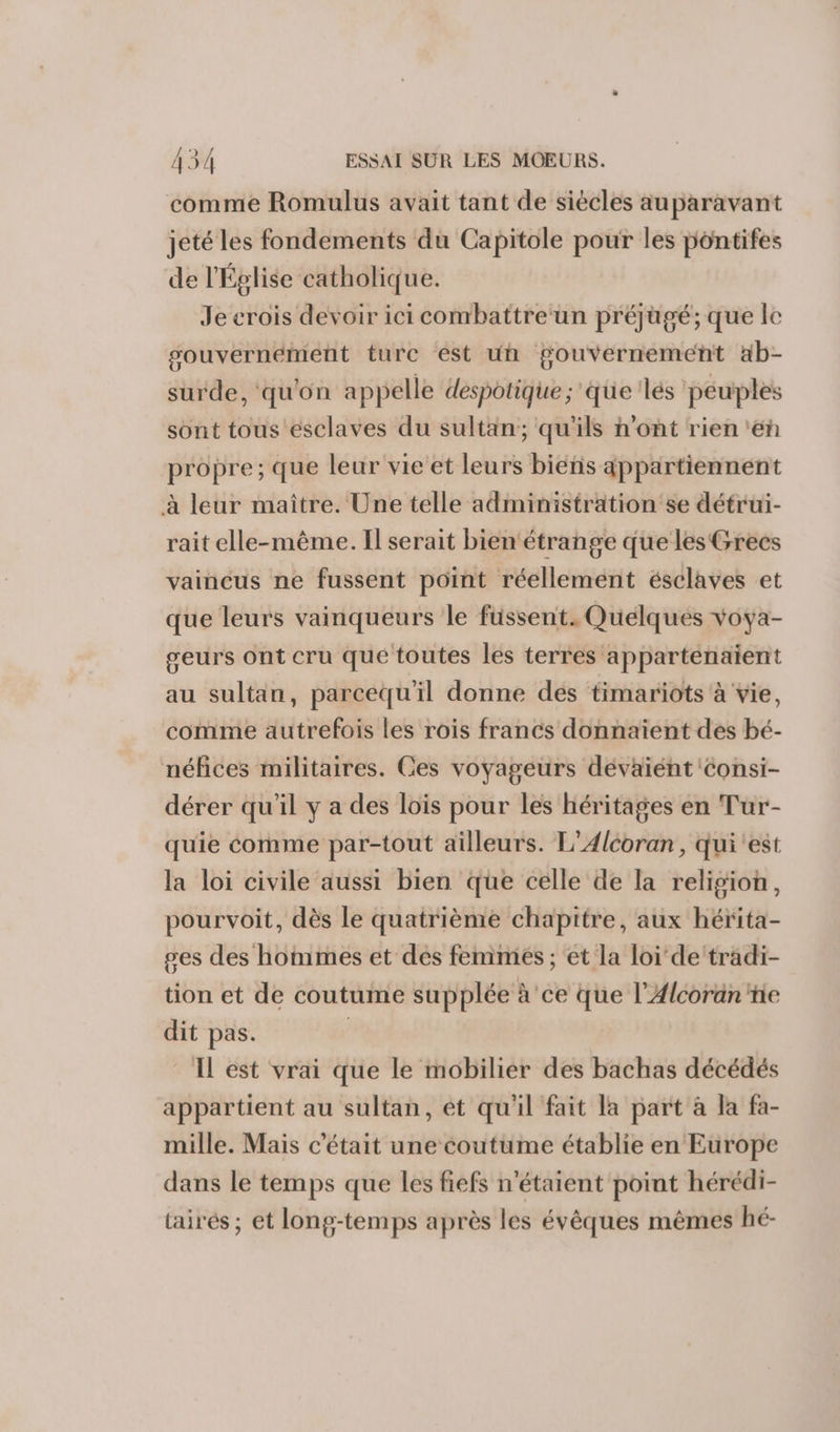 comme Romulus avait tant de siècles auparavant jeté les fondements du Capitole pour les pontifes de l'Église catholique. Je crois devoir ici combattre un préjügé; que le souvernément ture est un gouvernement ab- surde, qu'on appelle despotique ; que 'lés péuples sont tous esclaves du sultan; qu'ils n’ont rien ‘eh propre; que leur vie et leurs bieéñs appartiennent à leur maître. Une telle administration se détrui- rait elle-même. Il serait bien étrange que les Grecs vaincus ne fussent point réellement ésclaves et que leurs vainqueurs le fussent. Quelques voya- geurs ont cru que toutes les terres appartenaient au sultan, parcequ'il donne des timariots à vie, comme autrefois les rois francs donnaient des bé- néfices militaires. Ces voyageurs dévaiént Consi- dérer qu'il y a des lois pour les héritages en Tur- quie comme par-tout ailleurs. L’Alcoran, qui est la loi civile aussi bien que celle de la religion, pourvoit, dès le quatrième chapitre, aux hérita- ges des hommes et des fenimes ; et la loi de ‘tradi- tion et de coutume supplée à 'ce que l’Alcorän ie dit pas. | IL est vrai que le mobilier des bachas décédés appartient au sultan, ét qu'il fait la part à la fa- mille. Mais c'était une coutume établie en Europe dans le temps que les fiefs n'étaient point hérédi- tairés ; et long-temps après les évêques mêmes hé-