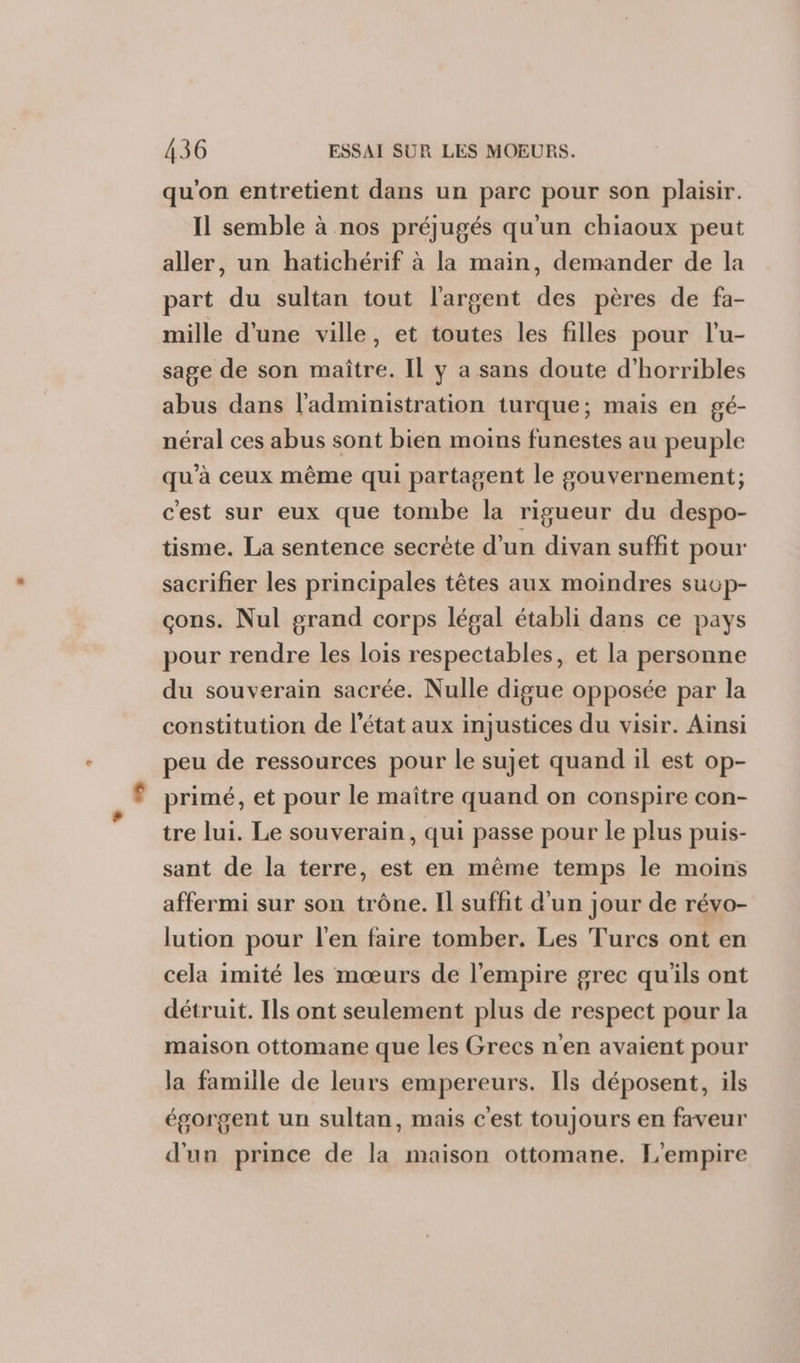 qu'on entretient dans un parc pour son plaisir. Il semble à nos préjugés qu'un chiaoux peut aller, un hatichérif à la main, demander de la part du sultan tout l'argent des pères de fa- mille d'une ville, et toutes les filles pour l'u- sage de son maître. Il y a sans doute d’horribles abus dans l'administration turque; mais en gé- néral ces abus sont bien moins funestes au peuple qu'à ceux même qui partagent le gouvernement; c'est sur eux que tombe la rigueur du despo- tisme. La sentence secrète d'un divan suffit pour sacrifier les principales têtes aux moindres sucp- çons. Nul grand corps légal établi dans ce pays pour rendre les lois respectables, et la personne du souverain sacrée. Nulle digue opposée par la constitution de l’état aux injustices du visir. Ainsi peu de ressources pour le sujet quand il est op- primé, et pour le maître quand on conspire con- tre lui. Le souverain, qui passe pour le plus puis- sant de la terre, est en même temps le moins affermi sur son trône. Il suffit d’un jour de révo- lution pour l'en faire tomber. Les Turcs ont en cela imité les mœurs de l'empire grec qu'ils ont détruit. Ils ont seulement plus de respect pour la maison ottomane que les Grecs n'en avaient pour la famille de leurs empereurs. Ils déposent, ils égorgent un sultan, mais cest toujours en faveur d'un prince de la maison ottomane. L'empire