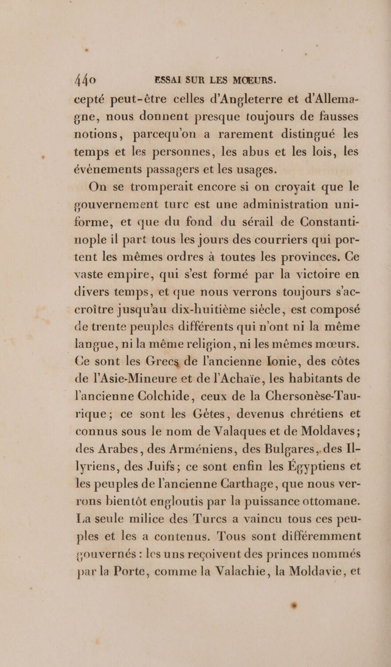 cepté peut-être celles d'Angleterre et d'Allema- one, nous donnent presque toujours de fausses notions, parcequon a rarement distingué les temps et les personnes, les abus et les lois, les événements passagers et les usages. On se tromperait encore si on croyait que le pouvernement turc est une administration uni- forme, et que du fond du sérail de Constanti- uople il part tous les jours des courriers qui por- tent les mêmes ordres à toutes les provinces. Ce vaste empire, qui s'est formé par la victoire en divers temps, et que nous verrons toujours s'ac- croître jusqu'au dix-huitième siécle, est composé de trente peuples différents qui n'ont ni la même _ langue, ni la même religion, ni les mèmes mœurs. Ce sont les Grecs de l’ancienne lonie, des côtes de l’Asie-Mineure et de l’Achaïe, les habitants de l'ancienne Colchide, ceux de la Chersonèse-Tau- rique; ce sont les Gétes, devenus chrétiens et connus sous le nom de Valaques et de Moldaves; des Arabes, des Arméniens, des Bulgares ,.des Il- lyriens, des Juifs; ce sont enfin les Égyptiens et les peuples de l’ancienne Carthage, que nous ver- rons bientôt engloutis par la puissance ottomane. La seule milice des Turcs a vaincu tous ces peu- ples et les a contenus. Tous sont différemment souvernés : les uns reçoivent des princes nommés par la Porte, comme la Valachie, la Moldavie, et