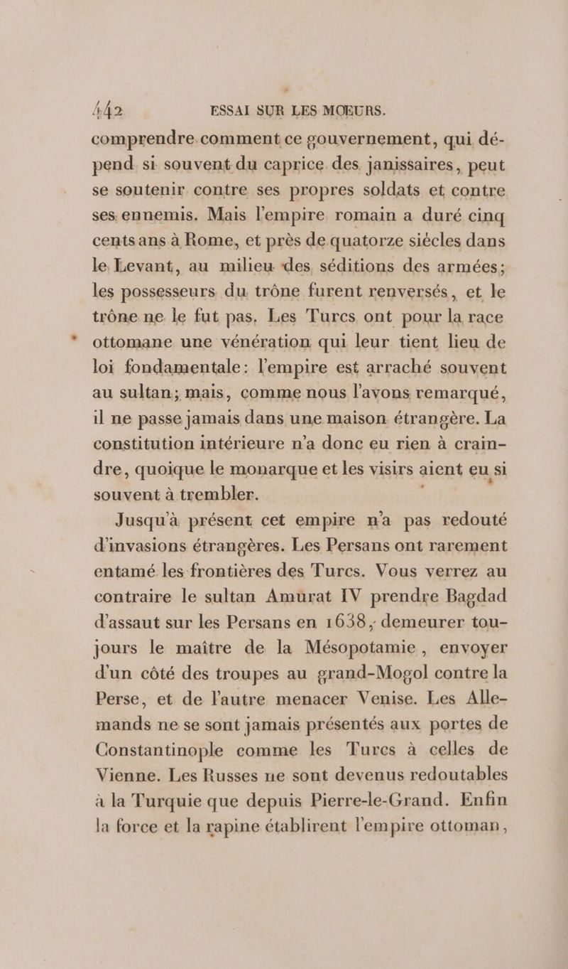 comprendre. comment ce gouvernement, qui dé- pend si souvent du caprice des janissaires, peut se soutenir contre ses propres soldats et contre ses. ennemis. Mais l'empire romain a duré cinq cents ans à Rome, et près de quatorze siècles dans le, Levant, au milieu ‘des, séditions des armées; les possesseurs du trône furent renversés, et le trône ne le fut pas. Les Turcs ont pour la race ottomane une vénération qui leur tient lieu de loi fondamentale: l'empire est arraché souvent au sultan; mais, comme nous l'avons remarqué, il ne passe jamais dans une maison étrangère. La constitution intérieure n’a donc eu rien à craim- dre, quoique le monarque et les visirs aient eu si souvent à trembler. Jusqu'à présent cet empire m'a pas redouté d'invasions étrangères. Les Persans ont rarement entamé les frontières des Turcs. Vous verrez au contraire le sultan Amurat IV prendre Bagdad d'assaut sur les Persans en 1658 ; demeurer tou- jours le maître de la Mésopotamie, envoyer d'un côté des troupes au grand-Mogol contre la Perse, et de l’autre menacer Venise. Les Alle- mands ne se sont jamais présentés aux portes de Constantinople comme les Turcs à celles de Vienne. Les Russes ne sont devenus redoutables à la Turquie que depuis Pierre-le-Grand. Enfin la force et la rapine établirent l'empire ottoman,