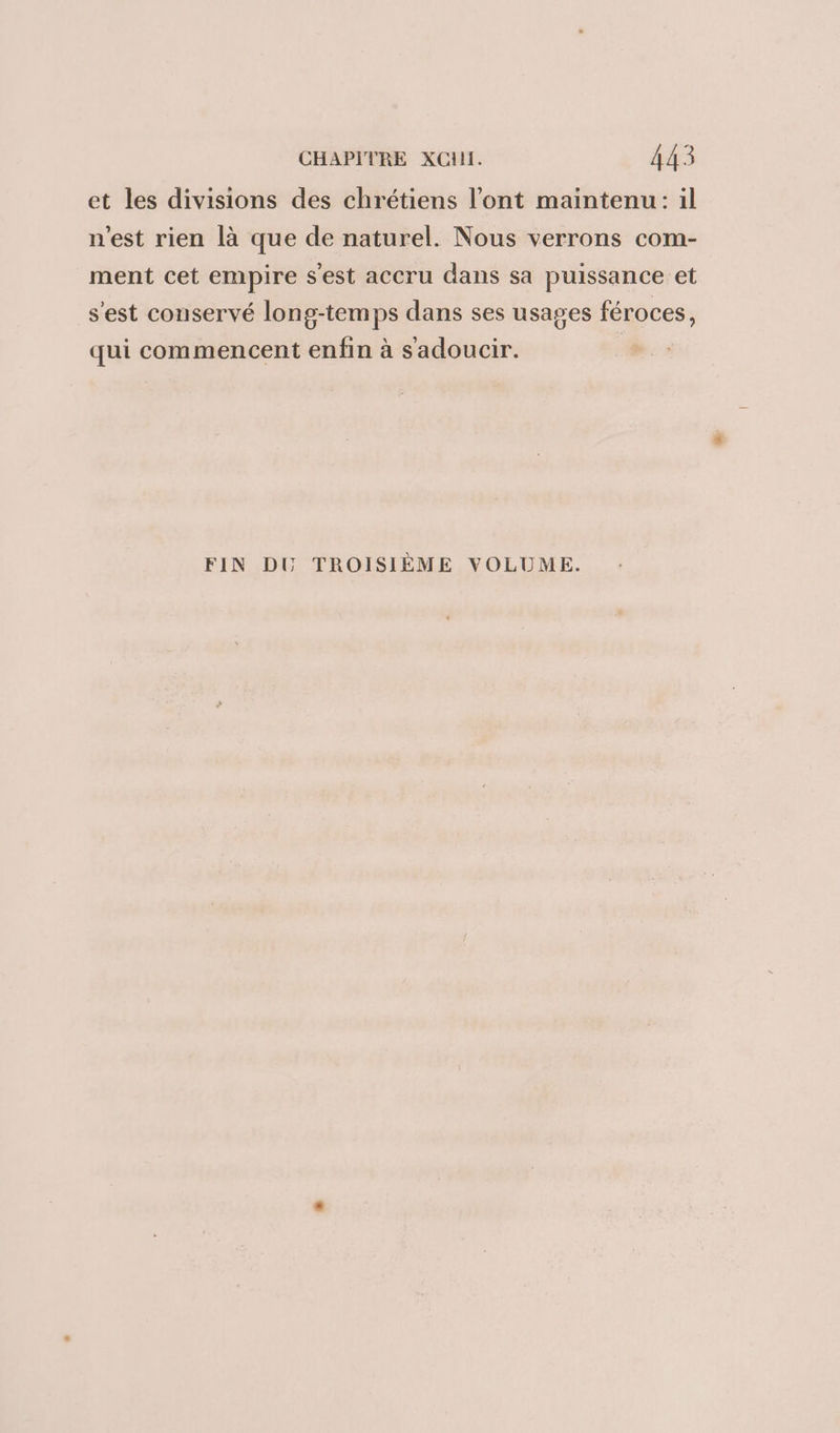 et les divisions des chrétiens l'ont maintenu: il 9 Q \ n'est rien là que de naturel. Nous verrons com- ment cet empire s'est accru dans sa puissance et s'est conservé long-temps dans ses usages féroces, qui commencent enfin à sadoucir. FIN DU TROISIÈME VOLUME.