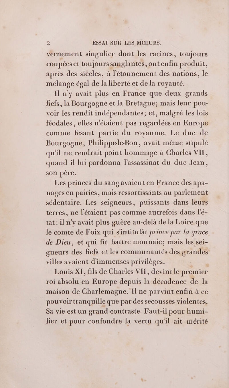 vernement singulier dont les racines, toujours coupées et toujours sanglantes, ont enfin produit, après des siècles, à étonnement des nations, le mélange égal de la liberté et de la royauté. Il n’y avait plus en France que deux grands fiefs, la Bourgogne et la Bretagne; mais leur pou- voir les rendit indépendantes; et, malgré les lois féodales, elles n'étaient pas regardées en Europe comme fesant partie du royaume. Le duc de Bourgogne, Philippe-le-Bon, avait même stipulé qu'il ne rendrait point hommage à Charles VIT, quand il lui pardonna l'assassinat du duc Jean, son père. Les princes du sang avaient en France des apa- nages en pairies, mais ressortissants au parlement sédentaire. Les seigneurs, puissants dans leurs terres, ne l’étaient pas comme autrefois dans l'é- tat : il n'y avait plus guère au-delà de la Loire que le comte de Foix qui s'intitulât prince par la grace de Dieu, et qui fit battre monnaie; mais les sei- sneurs des fiefs et les communautés des grandes villes avaient d'immenses privilèges. Louis XI, fils de Charles VIT, devint le premier roi absolu en Europe depuis la décadence de la maison de Charlemagne. Il ne parvint enfin à ce pouvoir tranquille que par des secousses violentes. Sa vie est un grand contraste. Faut-il pour humi- lier et pour confondre la vertu qu'il ait mérité