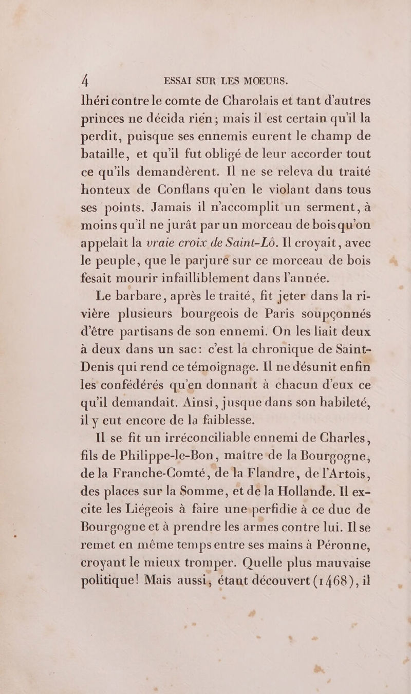 lhéri contre le comte de Charolais et tant d’autres princes ne décida rien; mais il est certain quil la perdit, puisque ses ennemis eurent le champ de bataille, et qu'il fut obligé de leur accorder tout ce qu'ils demandèrent. Il ne se releva du traité honteux de Conflans qu'en le violant dans tous ses points. Jamais il n'accomplit un serment, à moins qu'il ne jurât par un morceau de bois qu'on appelait la vraie croix de Saint-Lo. Il croyait, avec le peuple, que le parjuré sur ce morceau de bois fesait mourir infailliblement dans l'année. Le barbare, après le traité, fit jeter dans la ri- vière plusieurs bourgeois de Paris soupçonnés d'être partisans de son ennemi. On les liait deux à deux dans un sac: c'est la chronique de Saint- Denis qui rend ce témoignage. Il ne désunit enfin les confédérés qu'en donnant à chacun d'eux ce qu'il demandait. Ainsi, jusque dans son habileté, il y eut encore de la faiblesse. Il se fit un irréconciliable ennemi de Charles, fils de Philippe-le-Bon, maitre de la Bourgogne, de la Franche-Comté, de la Flandre, de l'Artois, des places sur la Somme, et de la Hollande. Il ex- cite les Liégeois à faire une.perfidie à ce duc de Bourgogne et à prendre les armes contre lui. Ilse remet en même temps entre ses mains à Péronne, croyant le mieux tromper. Quelle plus mauvaise politique! Mais aussi, étant découvert (1468), il