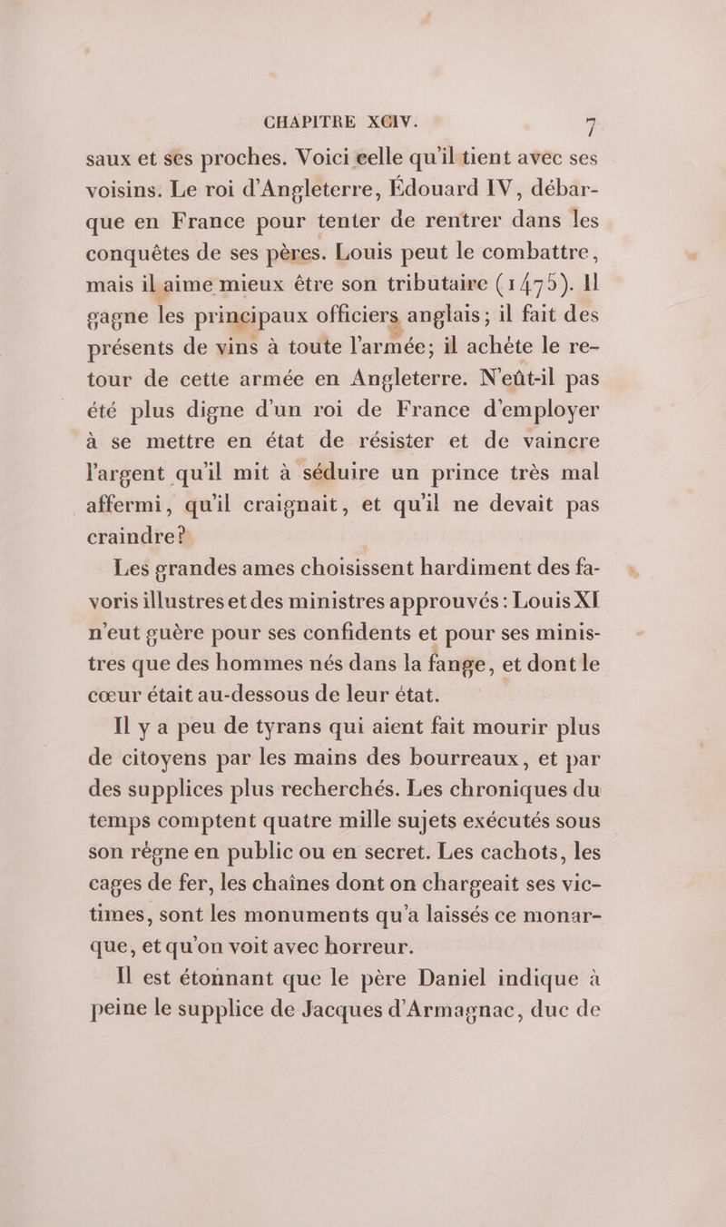 saux et ses proches. Voici eelle quiltient avec ses voisins. Le roi d'Angleterre, Édouard IV, débar- que en France pour tenter de rentrer dans les conquêtes de ses pères. Louis peut le combattre, mais ilaime mieux être son tributaire (1475). Il gagne les principaux officiers anglais ; il fait des présents de vins à toute l'armée; il achète le re- tour de cette armée en Angleterre. N'eût-il pas été plus digne d'un roi de France d'employer à se mettre en état de résister et de vaincre l'argent quil mit à séduire un prince très mal affermi, qu'il craignait, et qu'il ne devait pas craindre? Les grandes ames choisissent hardiment des fa- voris illustres et des ministres approuvés: Louis XI n'eut guère pour ses confidents et pour ses minis- tres que des hommes nés dans la fange, et dont le cœur était au-dessous de leur état. | IL y a peu de tyrans qui aient fait mourir plus de citoyens par les mains des bourreaux, et par des supplices plus recherchés. Les chroniques du temps comptent quatre mille sujets exécutés sous son règne en public ou en secret. Les cachots, les cages de fer, les chaînes dont on chargeait ses vic- times, sont les monuments qu'a laissés ce monar- que, et qu'on voit avec horreur. Il est étonnant que le père Daniel indique à peine le supplice de Jacques d'Armagnac, duc de