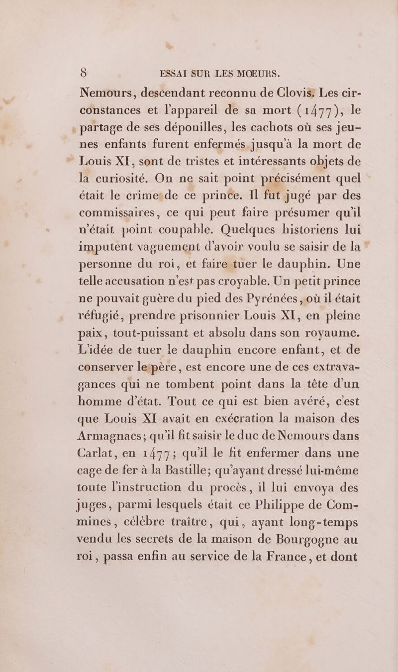 Nemours, descendant reconnu de Clovis: Les cir- constances et l'appareil de sa mort (1477), le . partage de ses dépouilles, les cachots où ses jeu- nes enfants furent enfermés jusqu'à la mort de * Louis XF, sont de tristes et intéressants objets de la curiosité. On ne sait point précisément quel était le crimetde ce prince. Il fut jugé par des commissaires, ce qui peut faire présumer qu'il n'était point coupable. Quelques historiens lui imputent vaguement d'avoir voulu se saisir de la ? personne du roi, et faire tuer le dauphin. Une telle accusation n'est pas croyable. Un petit prince ne pouvait guère du pied des Pyrénées , où il était réfugié, prendre prisonnier Louis XI, en pleine paix, tout-puissant et absolu dans son royaume, L'idée de tuer le dauphin encore enfant, et de conserver letpère, est encore une de ces extrava- gances qui ne tombent point dans la tête d'un homme d'état. Tout ce qui est bien avéré, c'est que Louis XI avait en exécration la maison des Armagnacs; qu'il fit saisir le duc de Nemours dans Carlat, en 1477; quil le fit enfermer dans une cage de fer à la Bastille; qu'ayant dressé lui-même toute l'instruction du procès, il lui envoya des juges, parmi lesquels était ce Philippe de Com- mines, célébre traître, qui, ayant long-temps vendu les secrets de la maison de Bourgogne au roi, passa enfin au service de la France, et dont