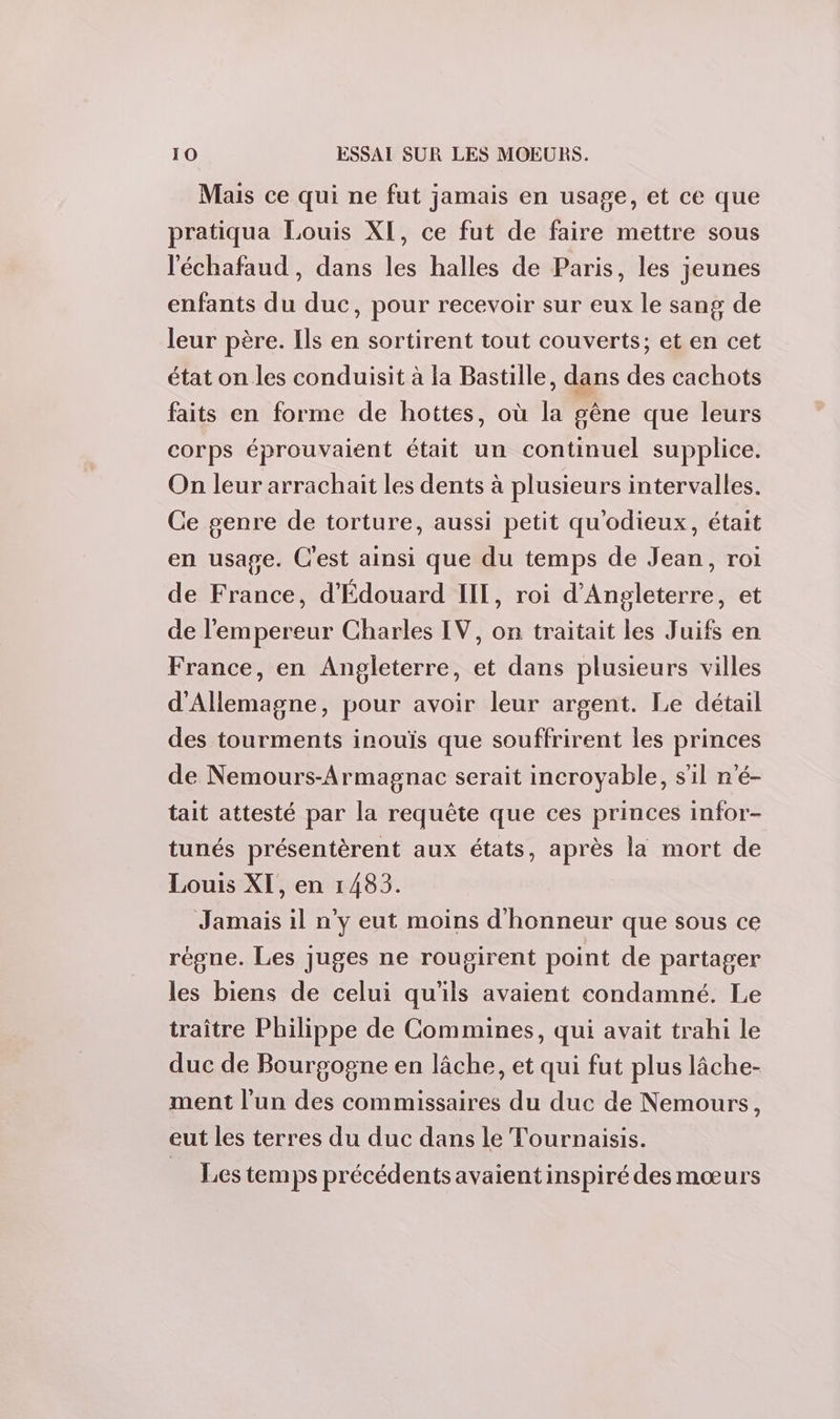 Mais ce qui ne fut jamais en usage, et ce que pratiqua Louis XI, ce fut de faire mettre sous l'échafaud, dans les halles de Paris, les jeunes enfants du duc, pour recevoir sur eux le sang de leur père. Ils en sortirent tout couverts; et en cet état on les conduisit à la Bastille, dans des cachots faits en forme de hottes, où la gêne que leurs corps éprouvaient était un continuel supplice. On leur arrachait les dents à plusieurs intervalles. Ce genre de torture, aussi petit qu'odieux, était en usage. C'est ainsi que du temps de Jean, roi de France, d'Édouard II, roi d'Angleterre, et de l'empereur Charles IV, on traitait les Juifs en France, en Angleterre, et dans plusieurs villes d'Allemagne, pour avoir leur argent. Le détail des tourments inouïs que souffrirent les princes de Nemours-Armagnac serait incroyable, s'il n'é- tait attesté par la requête que ces princes infor- tunés présentèrent aux états, après la mort de Louis XI, en 1483. Jamais il n’y eut moins d'honneur que sous ce régne. Les juges ne rougirent point de partager les biens de celui qu'ils avaient condamné. Le traître Philippe de Commines, qui avait trahi le duc de Bourgogne en lâche, et qui fut plus lâche- ment l'un des commissaires du duc de Nemours, eut les terres du duc dans le Tournaisis. _ Lestem ps précédents avaient inspiré des mœurs