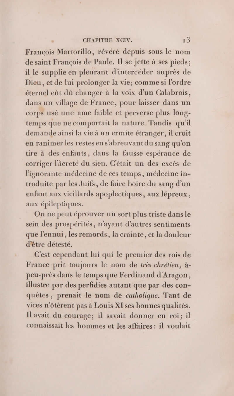 Francois Martorillo, révéré depuis sous le nom de saint François de Paule. Il se jette à ses pieds; il le supplie en pleurant d'intercéder auprès de Dieu, et de lui prolonger la vie; comme si l'ordre éternel eût dû changer à la voix d'un Calabrois, dans un village de France, pour laisser dans un corps usé une ame faible et perverse plus long- temps que ne comportait la nature. Tandis qu'il demande ainsi la vie à un ermite étranger, il croit en ranimer les restes en s abreuvant du sang qu'on tire à des enfants, dans la fausse espérance de .corriger l’âcreté du sien. C'était un des excès de lignorante médecine de ces temps, médecine in- troduite par les Juifs, de faire boire du sang d’un enfant aux vieillards apoplectiques, aux lépreux, aux épileptiques. On ne peut éprouver un sort plus triste dans le sein des prospérités, n'ayant d’autres sentiments que l'ennui, les remords, la crainte, et la douleur d'être détesté. C'est cependant lui qui le premier des rois de France prit toujours le nom de très chrétien, à- peu-près dans le temps que Ferdinand d'Aragon, illustre par des perfidies autant que par des con- quêtes, prenait le nom de catholique. Tant de vices nôtèrent pas à Louis XI ses bonnes qualités. Il avait du courage; il savait donner en roi; il connaissait les hommes et les affaires : il voulait