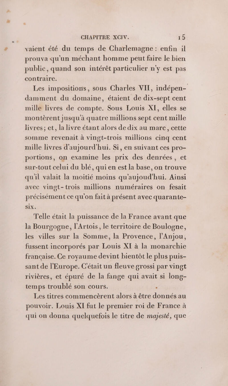 vaient été du temps de Charlemagne : enfin il prouva qu'un méchant homme peut faire le bien public, quand son intérêt particulier n'y est pas contraire. Les impositions, sous Charles VII, indépen- damment du domaine, étaient de dix-sept cent mille livres de compte. Sous Louis XI, elles se montèrent jusqu'à quatre millions sept cent mille livres ; et, la livre étant alors de dix au marc, cette somme revenait à vingt-trois millions cinq cent mille livres d'aujourd'hui. Si, en suivant ces pro- portions, on examine les prix des denrées, et sur-tout celui du blé, qui en est la base, on trouve quil valait la moitié moins qu'aujoud'hui. Ainsi avec vingt-trois millions numéraires on fesait précisément ce qu'on fait à présent avec quarante- SIX. | Telle était la puissance de la France avant que la Bourgogne, l'Artois, le territoire de Boulogne, les villes sur la Somme, la Provence, l’Anjou, fussent incorporés par Louis XI à la monarchie française. Ce royaume devint bientôt le plus puis- sant de l'Europe. C'était un fleuve grossi par vingt rivières, et épuré de la fange qui avait si long- temps troublé son cours. é Les titres commencèrent alors à être donnés au pouvoir. Louis XI fut le premier roi de France à qui on donna quelquefois le titre de majesté, que