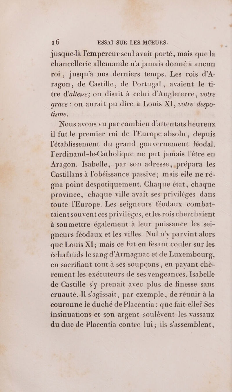 jusque-là l'empereur seul avait porté, maïs que la chancellerie allemande n’a jamais donné à aucun roi, jusqu'à nos derniers temps. Les rois d’A- ragon, de Castille, de Portugal, avaient le ti- tre d’altesse; on disait à celui d'Angleterre, votre grace : on aurait pu dire à Louis XI, votre despo- lisme. Nous avons vu par combien d'attentats heureux il fut le premier roi de l’Europe absolu, depuis l'établissement du grand gouvernement féodal. Ferdinand-le-Catholique ne put jamais l'être en Aragon. Isabelle, par son adresse, prépara les Castillans à l'obéissance passive; mais elle ne ré- ona point despotiquement. Chaque état, chaque province, chaque ville avait ses privilèges dans toute l'Europe. Les seigneurs féodaux combat- _taientsouvent ces privilèges, etles rois cherchaient à soumettre également à leur puissance les sei- gneurs féodaux et les villes. Nul n'y parvint alors que Louis XI; mais ce fut en fesant couler sur les échafauds le sang d'Armagnac et de Luxembourpg, en sacrifiant tout à ses soupçons, en payant chè- rement les exécuteurs de ses vengeances. Isabelle de Castille s'y prenait avec plus de finesse sans cruauté..Ii s'agissait, par exemple, de réunir à la couronne le duché de Placentia : que fait-elle? Ses insinuations et son argent soulèvent les vassaux du duc de Placentia contre lui; ils s'assemblent,