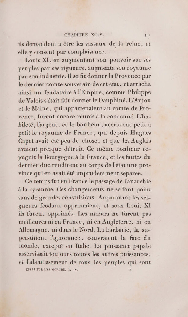 ils demandent à être les vassaux de la reine, et elle y consent par complaisance. Louis XI, en augmentant son pouvoir sur ses peuples par ses rigueurs, augmenta son royaume par son industrie. Il se fit donner la Provence par le dernier comte souverain de cet état, et arracha ainsi un feudataire à l'Empire, comme Philippe de Valois s'était fait donner le Dauphiné. L'Anjou et le Maine, qui appartenaient au comte de Pro- vence, furent encore réunis à la couronne. L’ha- bileté, l'argent, et le bonheur, accrurent petit à petit le royaume de France, qui depuis Hugues Capet avait été peu de chose, et que les Anglais avaient presque détruit. Ce même bonheur re- joignit la Bourgogne à la France, et les fautes du dernier duc rendirent au corps de l'état une pro- vince qui en avait été imprudemment séparée. Ce temps fut en France le passage de l'anarchie à la tyrannie. Ces changements ne se font point sans de grandes convulsions. Auparavant les sei- gneurs féodaux opprimaient, et sous Louis XI ils furent opprimés. Les mœurs ne furent pas meilleures ni en France, ni en Angleterre, ni en Allemagne, ni dans le Nord. La barbarie, la su- perstition, l'ignorance , couvraient la face du monde, excepté en Italie. La puissance papale asservissait toujours toutes les autres puissances ; et l'abrutissement de tous les peuples qui sont ESSAI SUR LES MOEURS. T. IV. P2