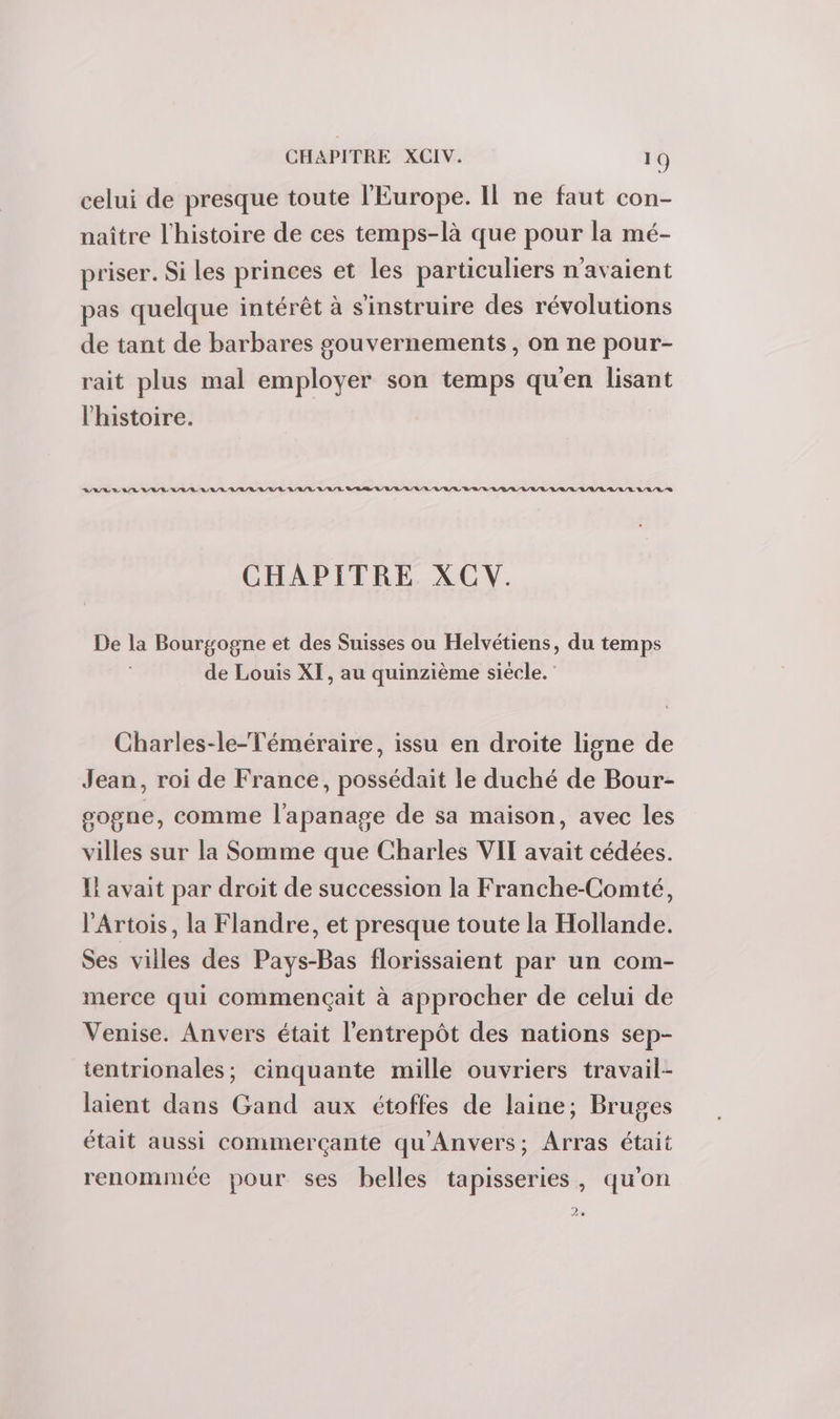 celui de presque toute l'Europe. Il ne faut con- naître l'histoire de ces temps-là que pour la mé- priser. Si les princes et les particuliers n'avaient pas quelque intérêt à s'instruire des révolutions de tant de barbares gouvernements, on ne pour- rait plus mal employer son temps qu'en lisant l'histoire. RSI BAR AL ARE L'URL A /R/L RL /R/L LL /L SLR RL /B LRU /L/L RAR /B/R LE /L LU /B/L L/L/R ER LE LL SR CHAPITRE XCV. De la Bourgogne et des Suisses ou Helvétiens, du temps de Louis XI, au quinzième siècle. Charles-le-Téméraire, issu en droite ligne de Jean, roi de France, possédait le duché de Bour- gogne, comme l'apanage de sa maison, avec les villes sur la Somme que Charles VIT avait cédées. Il avait par droit de succession la Franche-Comté, l'Artois, la Flandre, et presque toute la Hollande. Ses villes des Pays-Bas florissaient par un com- merce qui commençait à approcher de celui de Venise. Anvers était l'entrepôt des nations sep- tentrionales; cinquante mille ouvriers travail- laient dans Gand aux étoffes de laine; Bruges était aussi commerçante qu'Anvers; Arras était renommée pour ses belles tapisseries, qu'on 2e