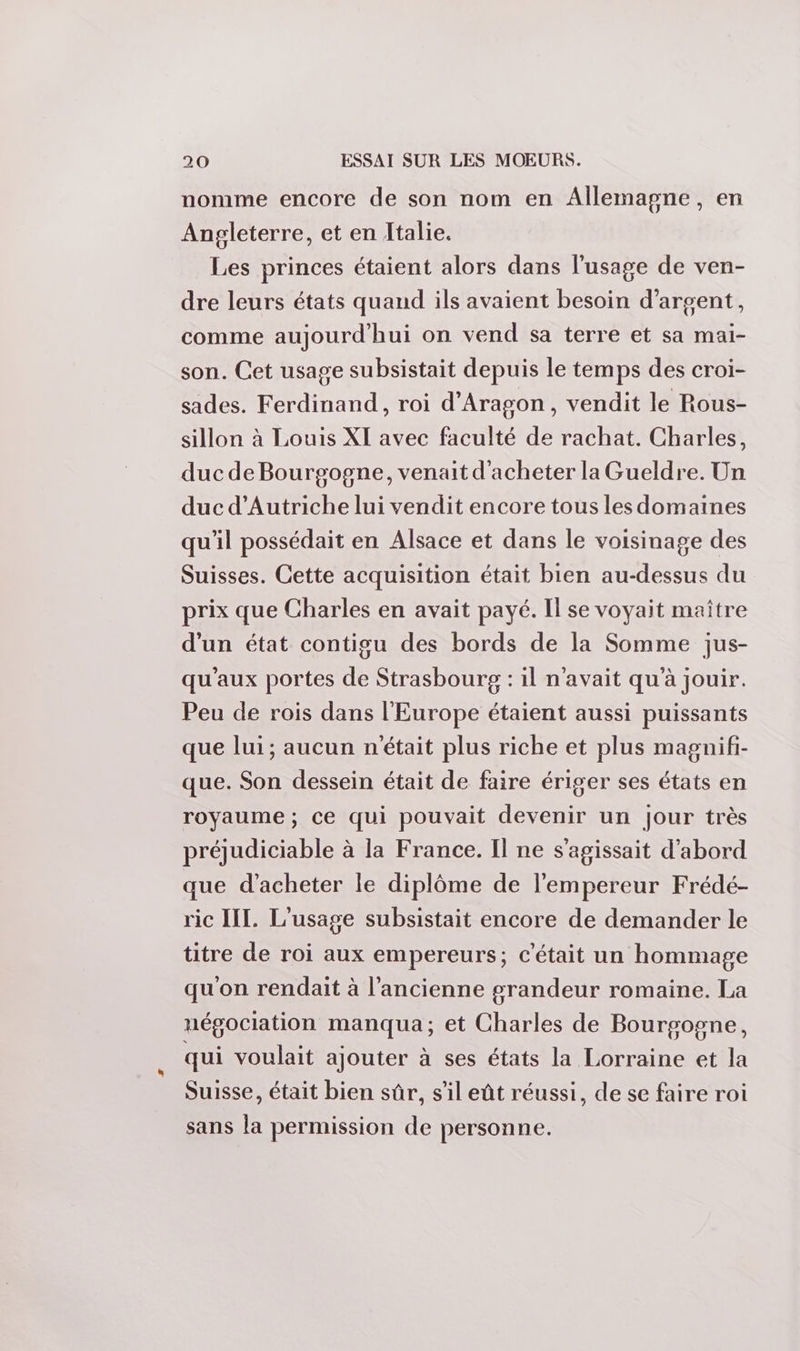 nomme encore de son nom en Allemagne, en Angleterre, et en Italie. Les princes étaient alors dans l'usage de ven- dre leurs états quand ils avaient besoin d'argent, comme aujourd'hui on vend sa terre et sa mai- son. Cet usage subsistait depuis le temps des croi- sades. Ferdinand, roi d'Aragon, vendit le Rous- sillon à Louis XI avec faculté de rachat. Charles, duc de Bourgogne, venait d'acheter la Gueldre. Un duc d'Autriche lui vendit encore tous les domaines qu'il possédait en Alsace et dans le voisinage des Suisses. Cette acquisition était bien au-dessus du prix que Charles en avait payé. Il se voyait maître d'un état contigu des bords de la Somme jus- qu'aux portes de Strasbourg : il n'avait qu'à jouir. Peu de rois dans l'Europe étaient aussi puissants que lui; aucun n'était plus riche et plus magnifi- que. Son dessein était de faire ériger ses états en royaume ; ce qui pouvait devenir un jour très préjudiciable à la France. Il ne s'agissait d'abord que d'acheter le diplôme de l'empereur Frédé- ric III. L'usage subsistait encore de demander le titre de roi aux empereurs; c'était un hommage qu'on rendait à l’ancienne grandeur romaine. La négociation manqua; et Charles de Bourgogne, qui voulait ajouter à ses états la Lorraine et la Suisse, était bien sûr, s'il eût réussi, de se faire roi sans la permission de personne.