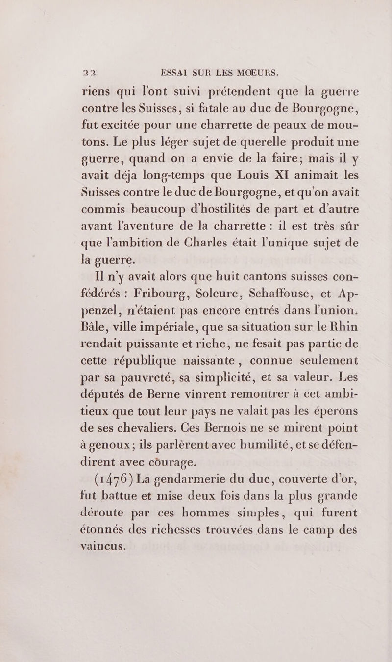 riens qui l'ont suivi prétendent que la guerre contre les Suisses, si fatale au duc de Bourgogne, fut excitée pour une charrette de peaux de mou- tons. Le plus léger sujet de querelle produit une guerre, quand on a envie de la faire; mais il y avait déja long-temps que Louis XI animait les Suisses contre le duc de Bourgogne, et qu'on avait commis beaucoup d'hostilités de part et d'autre avant l'aventure de la charrette : il est très sûr que l'ambition de Charles était l'unique sujet de la guerre. Il n'y avait alors que huit cantons suisses con- fédérés : Fribourg, Soleure, Schaffouse, et Ap- penzel, n'étaient pas encore entrés dans l'union. Bâle, ville impériale, que sa situation sur le Rhin rendait puissante et riche, ne fesait pas partie de cette république naissante, connue seulement par sa pauvreté, sa simplicité, et sa valeur. Les députés de Berne vinrent remontrer à cet ambi- tieux que tout leur pays ne valait pas les éperons de ses chevaliers. Ces Bernois ne se mirent point à genoux ; ils parlèrent avec humilité, et se défen- dirent avec courage. (1476) La gendarmerie du duc, couverte d'or, fut battue et mise deux fois dans la plus grande déroute par ces hommes simples, qui furent étonnés des richesses trouvées dans le camp des vaincus.