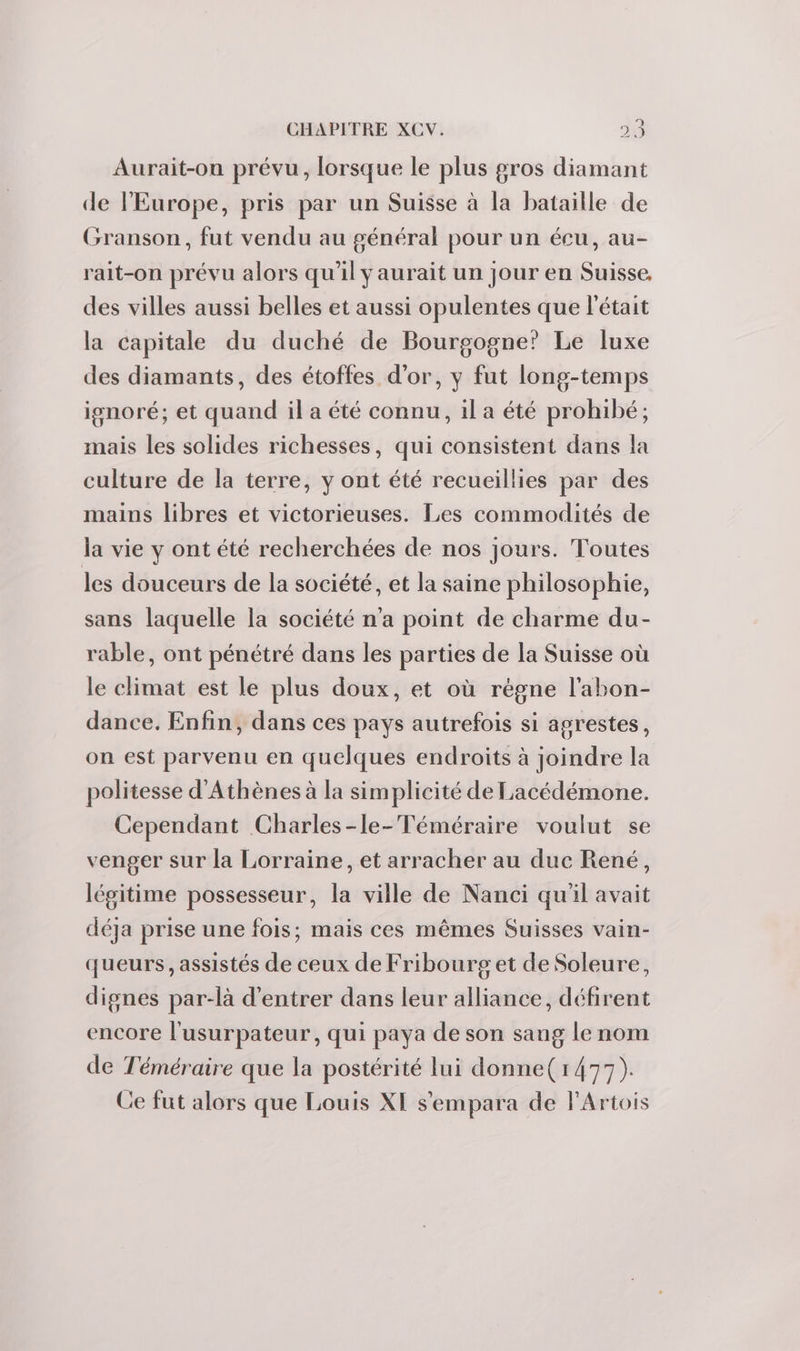 Aurait-ou prévu, lorsque le plus gros diamant de l'Europe, pris par un Suisse à la bataille de Granson, fut vendu au général pour un écu, au- rait-on prévu alors qu'il y aurait un jour en Suisse, des villes aussi belles et aussi opulentes que l'était la capitale du duché de Bourgogne’ Le luxe des diamants, des étoffes d'or, y fut long-temps ignoré; et quand il a été connu, il a été prohibé; mais les solides richesses, qui consistent dans la culture de la terre, y ont été recueillies par des mains libres et victorieuses. Les commodités de la vie y ont été recherchées de nos jours. Toutes les douceurs de la société, et la saine philosophie, sans laquelle la société n'a point de charme du- rable, ont pénétré dans les parties de la Suisse où le climat est le plus doux, et où régne l’abon- dance. Enfin, dans ces pays autrefois si agrestes, on est parvenu en quelques endroits à joindre la politesse d'Athènes à la simplicité de Lacédémone. Cependant Charles-le-Téméraire voulut se venger sur la Lorraine, et arracher au duc René, légitime possesseur, la ville de Nanci qu'il avait déja prise une fois; mais ces mêmes Suisses vain- queurs, assistés de ceux de Fribourget de Soleure, dignes par-là d'entrer dans leur alliance, défirent encore l'usurpateur, qui paya de son sang le nom de Téméraire que la postérité lui donne( 1477). Ce fut alors que Louis XI s'empara de lArtois