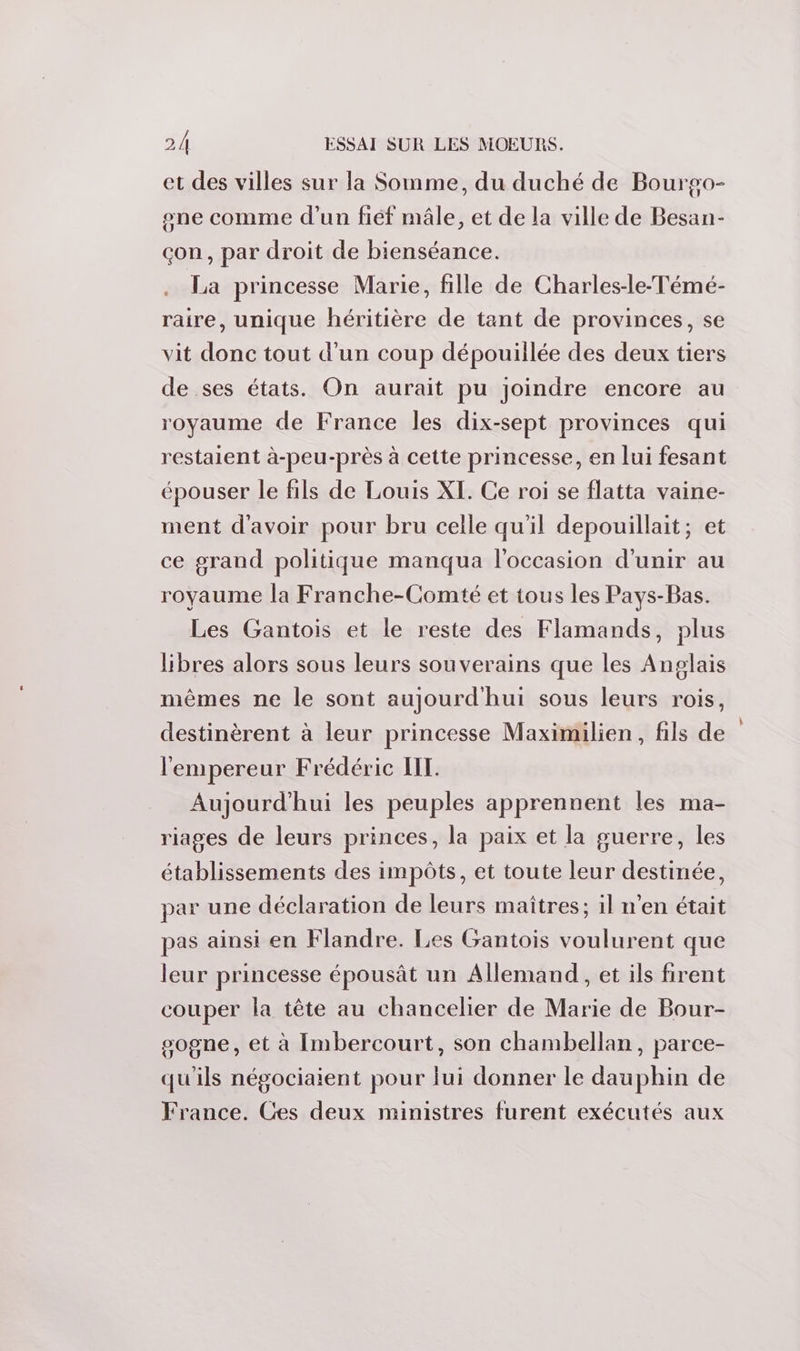 et des villes sur la Somme, du duché de Bourgo- one comme d’un fiéf mâle, et de la ville de Besan- çon, par droit de bienséance. La princesse Marie, fille de Charles-le-Témé- raire, unique héritière de tant de provinces, se vit donc tout d'un coup dépouillée des deux tiers de ses états. On aurait pu joindre encore au royaume de France les dix-sept provinces qui restaient à-peu-près à cette princesse, en lui fesant épouser le fils de Louis XI. Ce roi se flatta vaine- ment d'avoir pour bru celle qu'il depouillait; et ce grand politique manqua l'occasion d'unir au royaume la Franche-Comté et tous les Pays-Bas. Les Gantois et le reste des Flamands, plus libres alors sous leurs souverains que les Anglais mêmes ne le sont aujourd'hui sous leurs rois, destinèrent à leur princesse Maximilien, fils de l'empereur Frédéric IT. Aujourd'hui les peuples apprennent les ma- riages de leurs princes, la paix et la guerre, les établissements des impôts, et toute leur destinée, par une déclaration de leurs maîtres; il n’en était pas ainsi en Flandre. Les Gantois voulurent que leur princesse épousât un Allemand, et ils firent couper la tête au chancelier de Marie de Bour- sogne, et à Imbercourt, son chambellan, parce- qu'ils négociaient pour lui donner le dauphin de France. Ces deux mimistres furent exécutés aux