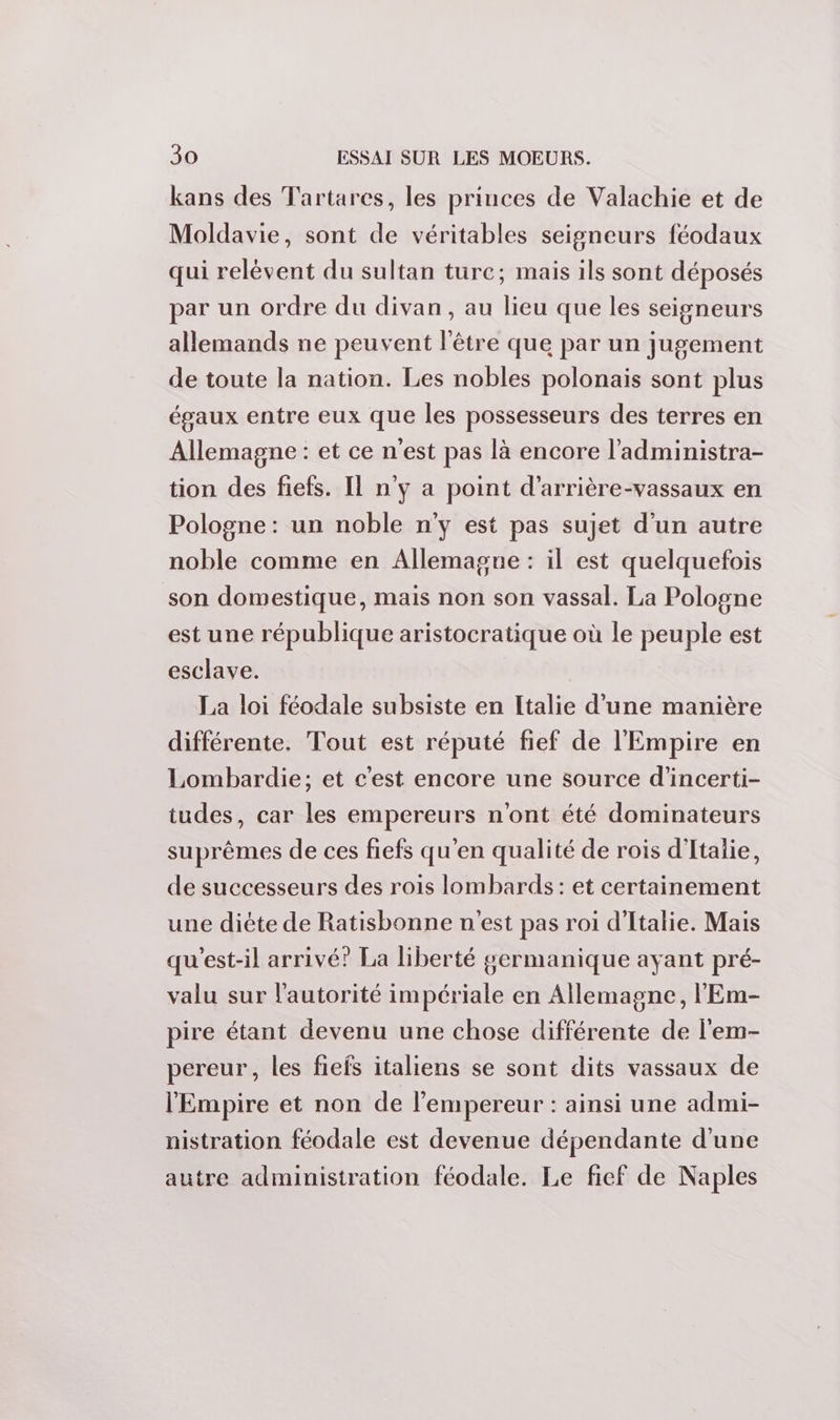 kans des Tartares, les princes de Valachie et de Moldavie, sont de véritables seigneurs féodaux qui relèvent du sultan turc; mais ils sont déposés par un ordre du divan, au lieu que les seigneurs allemands ne peuvent l'être que par un jugement de toute la nation. Les nobles polonais sont plus égaux entre eux que les possesseurs des terres en Allemagne : et ce n’est pas là encore l’administra- tion des fiefs. Il n’y a point d’arrière-vassaux en Pologne : un noble n'y est pas sujet d'un autre noble comme en Allemagne : il est quelquefois son domestique, mais non son vassal. La Pologne est une république aristocratique où le peuple est esclave. La loi féodale subsiste en Italie d’une manière différente. Tout est réputé fief de l'Empire en Lombardie; et c'est encore une source d'incerti- tudes, car les empereurs n'ont été dominateurs suprêmes de ces fiefs qu'en qualité de rois d'Italie, de successeurs des rois lombards : et certainement une diète de Ratisbonne n'est pas roi d'Italie. Mais qu'est-il arrivé? La liberté germanique ayant pré- valu sur l'autorité impériale en Allemagne, l'Em- pire étant devenu une chose différente de l'em- pereur, les fiefs italiens se sont dits vassaux de l'Empire et non de l’empereur : ainsi une admi- nistration féodale est devenue dépendante d'une autre administration féodale. Le fief de Naples