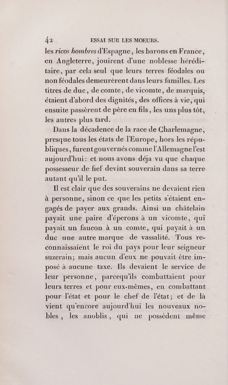 les ricos hombres d'Espagne, les barons en France, en Angleterre, jouirent d'une noblesse hérédi- taire, par cela seul que leurs terres féodales ou non féodales demeurèrent dans leurs familles. Les titres de duc, de comte, de vicomte, de marquis, étaient d’abord des dignités, des offices à vie, qui ensuite passèrent de père en fils, les uns plus tôt, les autres plus tard. Dans la décadence de la race de Charlemagne, presque tous les états de l'Europe, hors les répu- bliques, furent gouvernés comme l'Allemagne l’est aujourd'hui: et nous avons déja vu que chaque possesseur de fief devint souverain dans sa terre autant qu'il le put. Il est clair que des souverains ne devaient rien à personne, sinon ce que les petits sétaient en- gagés de payer aux grands. Ainsi un châtelain payait une paire d'éperons à un vicomte, qui payait un faucon à un comte, qui payait à un duc une autre marque de vassalité. Fous re- connaissaient le roi du pays pour leur seigneur suzerain; mais aucun d'eux ne pouvait être im- posé à aucune taxe. Ils devaient le service de leur personne, parcequ'ils combattaient pour leurs terres et pour eux-mêmes, en combattant pour l'état et pour le chef de l'état; et de là vient quencore aujourd'hui les nouveaux no- bles , les anoblis, qui ne possèdent même