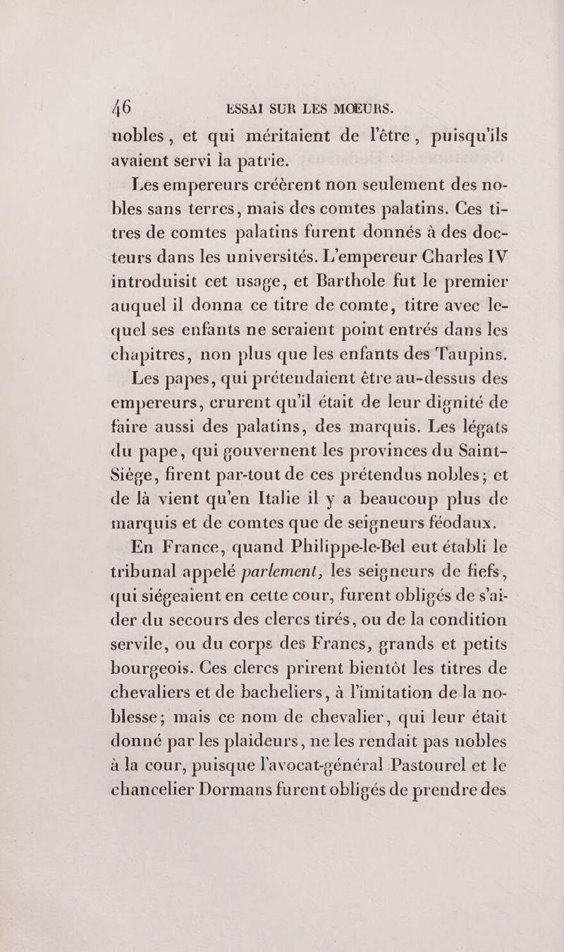 nobles, et qui méritaient de l'être, puisqu'ils avaient servi la patrie. Les empereurs créèrent non seulement des no- bles sans terres, mais des comtes palatins. Ces ti- tres de comtes palatins furent donnés à des doc- teurs dans les universités. L'empereur Charles IV introduisit cet usage, et Barthole fut le premier auquel il donna ce titre de comte, titre avec le- quel ses enfants ne seraient point entrés dans les chapitres, non plus que les enfants des Taupins. Les papes, qui prétendaient être au-dessus des empereurs, crurent quil était de leur dignité de faire aussi des palatins, des marquis. Les légats du pape, qui gouvernent les provinces du Saint- Siège, firent par-tout de ces prétendus nobles; ct de là vient qu'en Italie il y a beaucoup plus de marquis et de comtes que de seigneurs féodaux. En France, quand Philippe-le-Bel eut établi le tribunal appelé parlement, les seigneurs de fiefs, qui siégeaient en cette cour, furent obligés de s’ai- der du secours des clercs tirés, ou de la condition servile, ou du corps des Francs, grands et petits bourgeois. Ces clercs prirent bientôt les titres de chevaliers et de bacheliers, à limitation de la no- blesse; mais ce nom de chevalier, qui leur était donné par les plaideurs, ne les rendait pas nobles à la cour, puisque l'avocat-général Pastourel et le chancelier Dormans furent obligés de prendre des