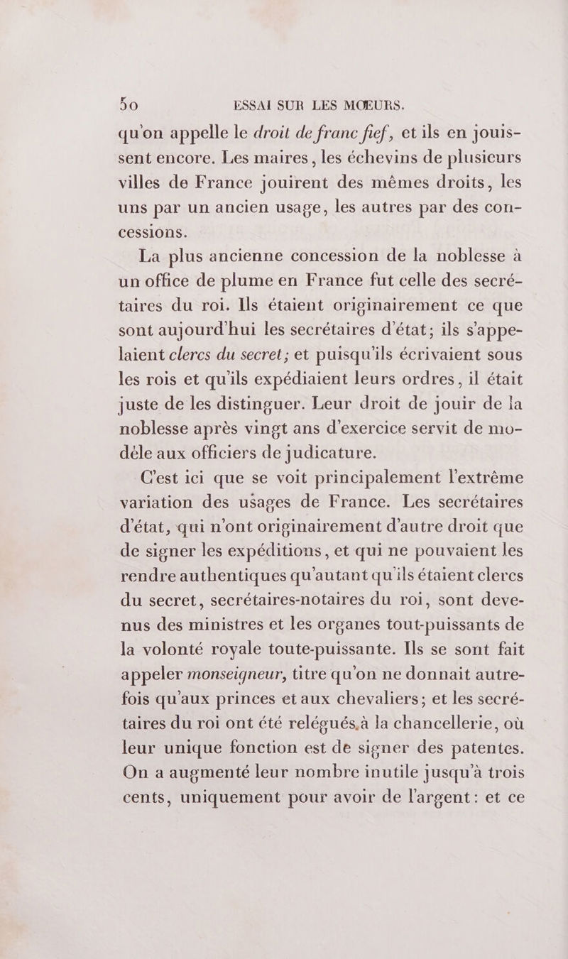 qu'on appelle le droit de franc fief, et ils en jouis- sent encore. Les maires, les échevins de plusicurs villes de France jouirent des mêmes droits, les uns par un ancien usage, les autres par des con- Cessions. La plus ancienne concession de la noblesse à un office de plume en France fut celle des secré- taires du roi. Ils étaient originairement ce que sont aujourd'hui les secrétaires d'état; ils s’appe- laient clercs du secret; et puisqu'ils écrivaient sous les rois et qu'ils expédiaient leurs ordres, il était juste de les distinguer. Leur droit de jouir de la noblesse après vingt ans d'exercice servit de mo- déle aux officiers de judicature. C'est ici que se voit principalement l'extrême variation des usages de France. Les secrétaires d'état, qui n'ont originairement d'autre droit que de signer les expéditions, et qui ne pouvaient les rendre authentiques qu'autant qu'ils étaient clercs du secret, secrétaires-notaires du roi, sont deve- nus des ministres et les organes tout-puissants de la volonté royale toute-puissante. Ils se sont fait appeler monseigneur, titre qu'on ne donnait autre- fois qu'aux princes et aux chevaliers; et les secré- taires du roi ont été relégués.à la chancellerie, où leur unique fonction est de signer des patentes. On a augmenté leur nombre inutile jusqu’à trois cents, uniquement pour avoir de l'argent: et ce