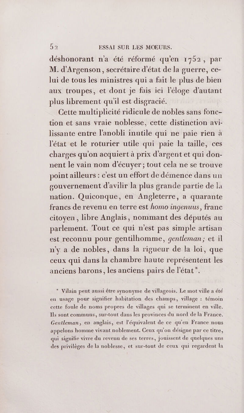 déshonorant n'a été réformé qu'en 1752, par M. d'Argenson, secrétaire d'état de la guerre, ce- lui de tous les ministres qui a fait le plus de bien aux troupes, et dont je fais ici l'éloge d'autant plus librement qu'il est disgracié. Cette multiplicité ridicule de nobles sans fonc- tion et sans vraie noblesse, cette distinction avi- lissante entre l'anobli inutile qui ne paie rien à l'état et le roturier utile qui paie la taille, ces charges qu'on acquiert à prix d'argent et qui don- nent le vain nom d'écuyer ; tout cela ne se trouve point ailleurs : c'est un effort de démence dans un souvernement d'avilir la plus grande partie de la nation. Quiconque, en Angleterre, a quarante francs de revenu en terre est homo ingenuus, franc citoyen , libre Anglais, nommant des députés au parlement. Tout ce qui n'est pas simple artisan est reconnu pour gentilhomme, gentleman; et il n'y a de nobles, dans la rigueur de la loi, que ceux qui dans la chambre haute représentent les anciens barons, les anciens pairs de l’état”. * Vilain peut aussi être synonyme de villageois. Le mot ville a été en usage pour signifier habitation des champs, village : témoin cette foule de noms propres de villages qui se terminent en ville. Ils sont communs, sur-tout dans les provinces du nord de la France. Gentleman, en anglais, est l'équivalent de ce qu'en France nous appelons homme vivant noblement. Ceux qu'on désigne par ce titre, qui signifie vivre du revenu de ses terres, jouissent de quelques uns des privilèges de la noblesse, et sur-tout de ceux qui regardent la