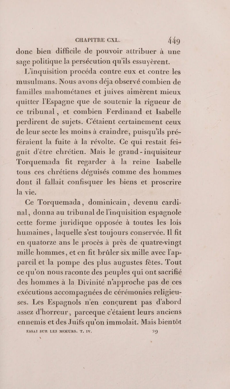 donc bien difficile de pouvoir attribuer à une sage politique la persécution qu'ils essuyèrent. L’inquisition procéda contre eux et contre les musulmans. Nous avons déja observé combien de familles mahométanes et juives aimèrent mieux quitter l'Espagne que de soutenir la rigueur de ce tribunal, et combien Ferdinand et Isabelle perdirent de sujets. C'étaient certainement ceux de leur secte les moins à craindre, puisqu'ils pré- féraient la fuite à la révolte. Ce qui restait fei- gnit d'être chrétien. Mais le grand -inquisiteur Torquemada fit regarder à la reine Isabelle tous ces chrétiens déguisés comme des hommes dont il fallait confisquer les biens et proscrire la vie. Ce Torquemada, dominicain, devenu cardi- nal, donna au tribunal de l'inquisition espagnole cette forme Juridique opposée à toutes les lois humaines, laquelle s'est toujours conservée. Il fit en quatorze ans le procès à près de quatre-vingt mille hommes, et en fit brûler six mille avec l'ap- pareil et la pompe des plus augustes fêtes. Tout ce qu'on nous raconte des peuples qui ont sacrifié des hommes à la Divinité n’approche pas de ces exécutions accompagnées de cérémonies religieu- ses. Les Espagnols n'en concurent pas d'abord assez d'horreur, parceque c’étaient leurs anciens ennemis et des Juifs qu'on immolait. Mais bientôt ESSAI SUR LES MOEURS. T. IV. 29 \