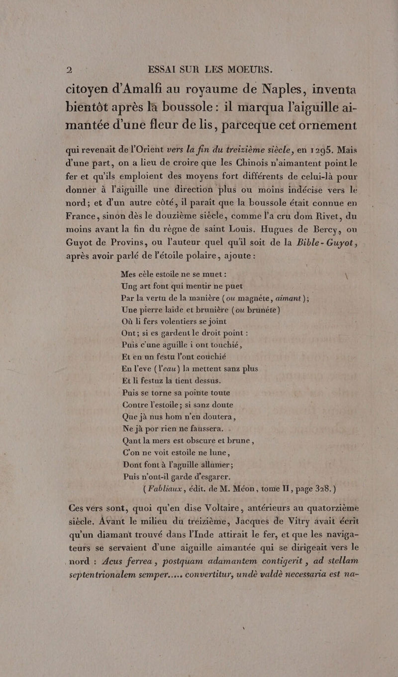 citoyen d’Amalfi au royaume de Naples, inventa bientôt après la boussole : il marqua l'aiguille ai- mantée d’une fleur de lis, parceque cet ornement qui revenait de l'Orient vers la fin du treizième siècle, en 1295. Mais d’une part, on a lieu de croire que les Chinois n’aimantent point le fer et qu'ils emploient des moyens fort différents de celui-là pour donner à l'aiguille une direction plus ou moins indécise vers lé nord; et d’un autre côté, il paraît que la boussole était connue en France, sinon dès le douzième siècle, comme l’a cru dom Rivet, du moins avant la fin du règne de saint Louis. Hugues de Bercy, ou Guyot de Provins, ou l’auteur quel qu'il soit de la Bible- Guyot, après avoir parlé de l'étoile polaire, ajoute : Mes cèle estoile ne se muet : \ Ung art font qui mentir ne puet Par la vertu de la manière (ou magnète, aimant ); Une pierre laide et brunière (ou brunéte) Où li fers volentiers se joint Ont; si es gardent le droit point : Puis c’une aguille i ont touchié, Et en un féstu l’ont couchié En l’eve (Veau) la mettent sanz plus Et li festuz la tient dessus. Puis se torne sa pointe toute Contre l’estoile ; si sanz doute Que jà nus hom n’en doutera, Ne jà por rien ne faussera. Qant la mers est obscure et brune, C'on ne voit estoile ne lune, Dont font à l’aguille allumer; Puis n’ont-il garde d’esgarer. (Fabliaux, édit. de M. Méon , tome IT, page 328.) Ces vers sont, quoi qu'en dise Voltaire, antérieurs au quatorzième siècle. Avant le milieu du treizième, Jacques de Vitry avait écrit qu'un diamant trouvé dans l'Inde attirait le fer, et que les naviga- teurs se servaient d’une aiguille aimantée qui se dirigeait vers le nord : Æcus ferrea, posiquam adamantem contigerit , ad stellam septentrionalem semper.…... convertitur, undè valdè necessaria est na-