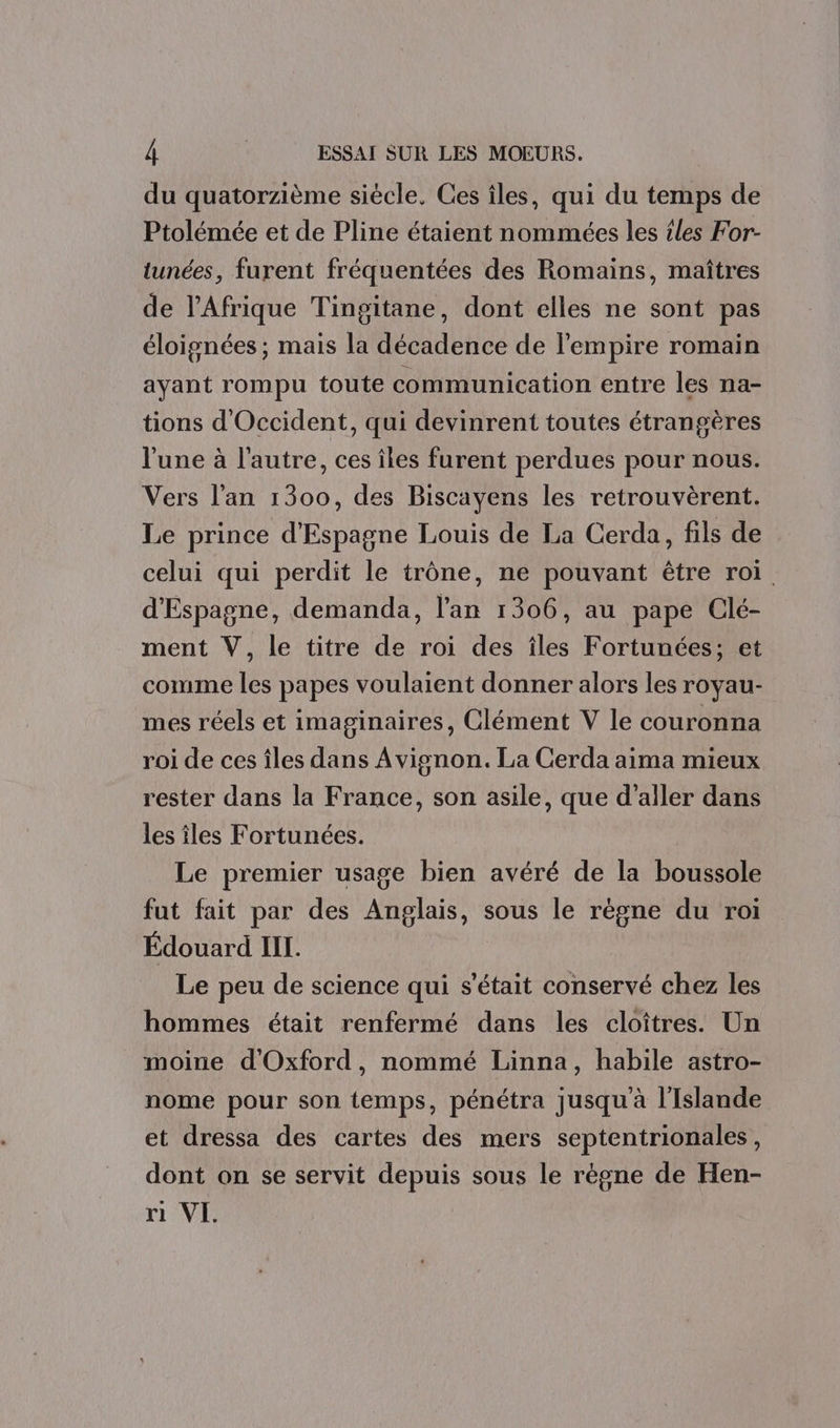 du quatorzième siécle. Ces îles, qui du temps de Ptolémée et de Pline étaient nommées les {les For- tunées, furent fréquentées des Romains, maîtres de l'Afrique Tingitane, dont elles ne sont pas éloignées ; mais la décadence de l'empire romain ayant rompu toute communication entre les na- tions d'Occident, qui devinrent toutes étrangères l'une à l’autre, ces îles furent perdues pour nous. Vers l’an 1300, des Biscayens les retrouvèrent. Le prince d'Espagne Louis de La Cerda, fils de celui qui perdit le trône, ne pouvant être roi d'Espagne, demanda, l'an 1306, au pape Clé- ment V, le titre de roi des îles Fortunées; et comme les papes voulaient donner alors les royau- mes réels et imaginaires, Clément V le couronna roi de ces îles dans Avignon. La Cerda aima mieux rester dans la France, son asile, que d'aller dans les îles Fortunées. Le premier usage bien avéré de la boussole fut fait par des Anglais, sous le règne du roi Édouard IL. Le peu de science qui s'était conservé chez les hommes était renfermé dans les cloîtres. Un moine d'Oxford, nommé Linna, habile astro- nome pour son temps, pénétra jusqu'à l'Islande et dressa des cartes des mers septentrionales, dont on se servit depuis sous le règne de Hen- ri VI.