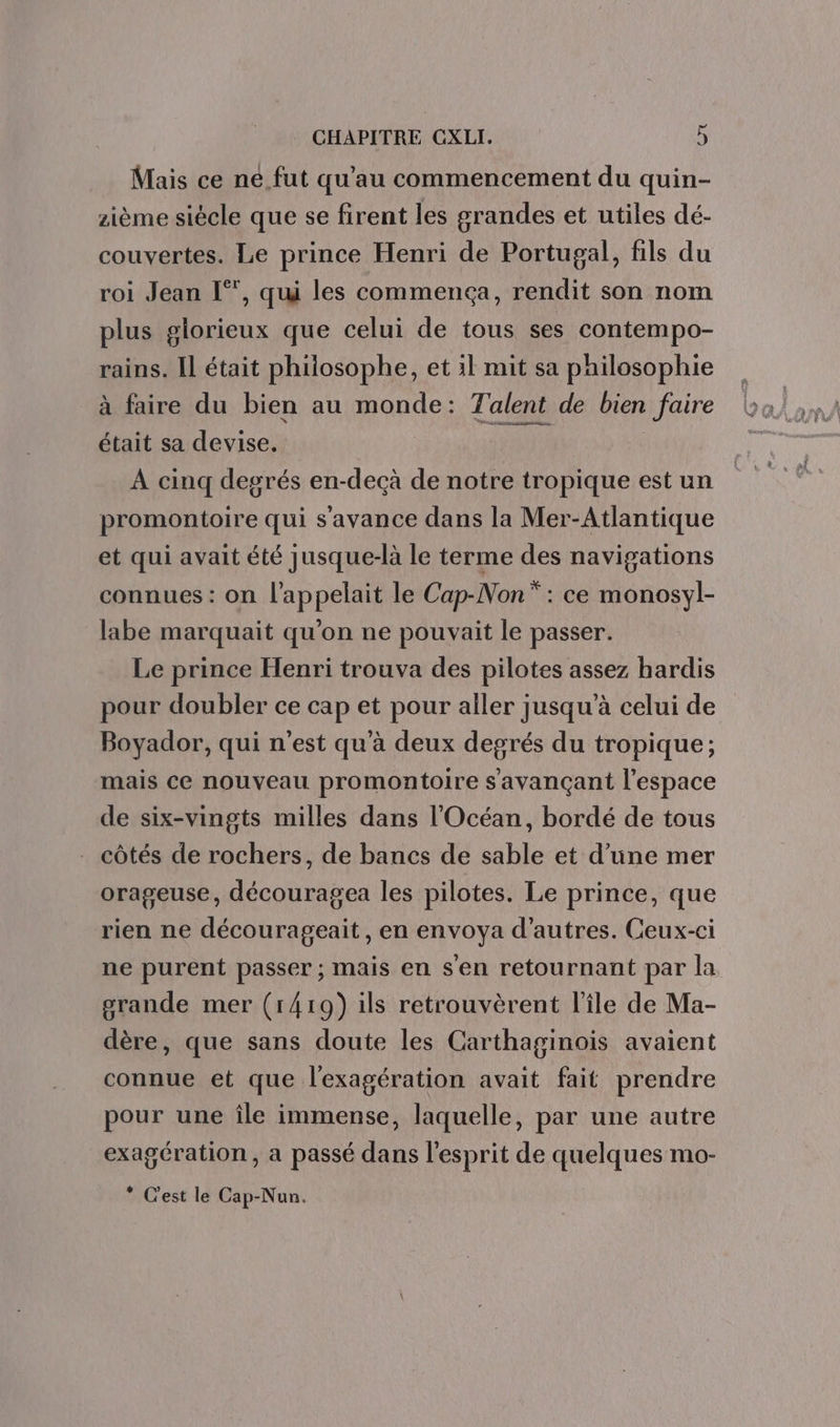 Mais ce ne_fut qu’au commencement du quin- zième siècle que se firent les grandes et utiles dé- couvertes. Le prince Henri de Portugal, fils du roi Jean [°, qui les commença, rendit son nom plus glorieux que celui de tous ses contempo- rains. Il était philosophe, et il mit sa philosophie à faire du bien au monde: Talent de bien faire était sa devise. EE | À cinq degrés en-decà de notre tropique est un promontoire qui s'avance dans la Mer-Atlantique et qui avait été jusque-là le terme des navigations connues : on l’appelait le Cap-Non* : ce monosyl- labe marquait qu’on ne pouvait le passer. Le prince Henri trouva des pilotes assez hardis pour doubler ce cap et pour aller jusqu’à celui de Boyador, qui n’est qu'à deux degrés du tropique; mais ce nouveau promontoire s avançant l’espace de six-vingts milles dans l'Océan, bordé de tous côtés de rochers, de bancs de sable et d’une mer orageuse, découragea les pilotes. Le prince, que rien ne décourageait, en envoya d’autres. Ceux-ci ne purent passer ; mais en s'en retournant par la grande mer (1419) ils retrouvèrent l’île de Ma- dère, que sans doute les Carthaginoiïis avaient connue et que l'exagération avait fait prendre pour une île immense, laquelle, par une autre exagération, a passé dans l'esprit de quelques mo- * C'est le Cap-Nun.