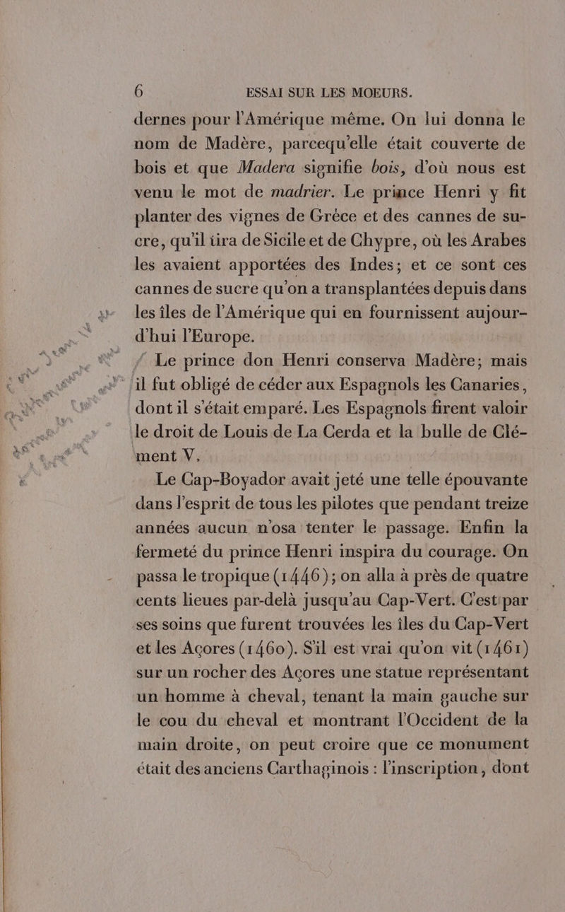 dernes pour l'Amérique même. On lui donna le nom de Madère, parcequ'elle était couverte de bois et que Madera signifie bois, d'où nous est venu le mot de madrier. Le prince Henri y fit planter des vignes de Grèce et des cannes de su- cre, qu'il tira de Sicile et de Chypre, où les Arabes les avaient apportées des Indes; et ce sont ces cannes de sucre qu'on a transplantées depuis dans les îles de l'Amérique qui en fournissent aujour- d'hui l'Europe. Le prince don Henri conserva Madère; mais dont il s'était emparé. Les Espagnols firent valoir ment V, Le Cap-Boyador avait jeté une telle épouvante dans l'esprit de tous Les pilotes que pendant treize années aucun nosa tenter le passage. Enfin la fermeté du prince Henri inspira du courage. On passa le tropique (1446); on alla à près de quatre cents lieues par-delà jusqu'au Cap-Vert. C'estipar et Les Acores (1460). S'il est vrai qu'on vit (1461) sur un rocher des Acores une statue représentant un homme à cheval, tenant la main gauche sur le cou du cheval et montrant l'Occident de la main droite, on peut croire que ce monument était des anciens Carthaginois : l'inscription, dont