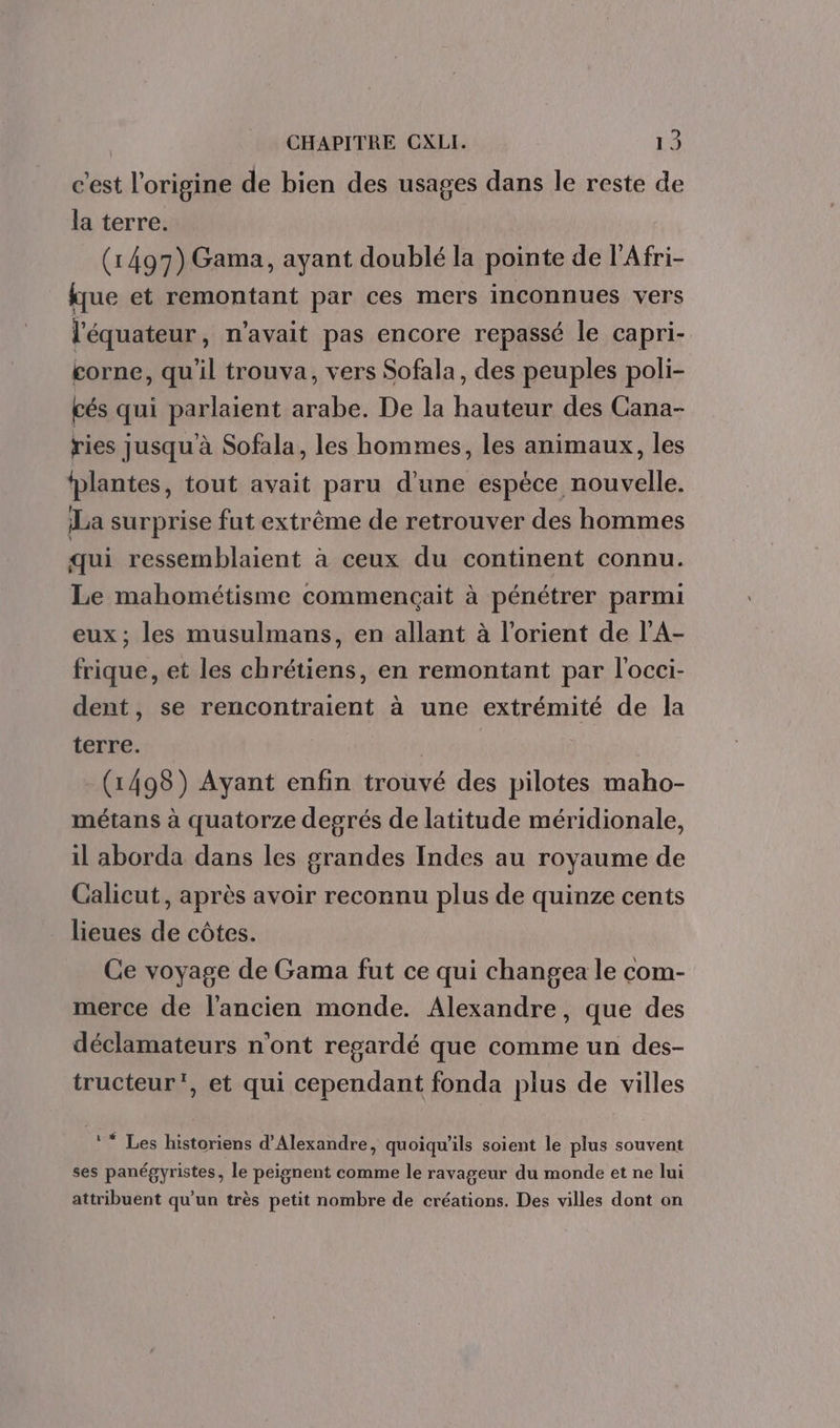 c'est l'origine de bien des usages dans le reste de la terre. (1497) Gama, ayant doublé la pointe de l'Afri- tue et remontant par ces mers inconnues vers l'équateur, n'avait pas encore repassé le capri- corne, qu'il trouva, vers Sofala, des peuples poli- cés qui parlaient arabe. De la hauteur des Cana- ries jusqu'à Sofala, les hommes, les animaux, les fplantes, tout avait paru d’une espèce nouvelle. La surprise fut extrême de retrouver des hommes qui ressemblaient à ceux du continent connu. Le mahométisme commençait à pénétrer parmi eux; les musulmans, en allant à lorient de l’A- frique, et les chrétiens, en remontant par l'occi- dent, se rencontraient à une extrémité de la terre. (1498) Ayant enfin trouvé des pilotes maho- métans à quatorze degrés de latitude méridionale, il aborda dans les grandes Indes au royaume de Calicut, après avoir reconnu plus de quinze cents lieues de côtes. Ce voyage de Gama fut ce qui changea le com- merce de l’ancien monde. Alexandre, que des déclamateurs n'ont resardé que comme un des- tructeur', et qui cependant fonda plus de villes ** Les historiens d'Alexandre, quoiqu'ils soient le plus souvent ses panégyristes, le peignent comme le ravageur du monde et ne lui attribuent qu’un très petit nombre de créations. Des villes dont on