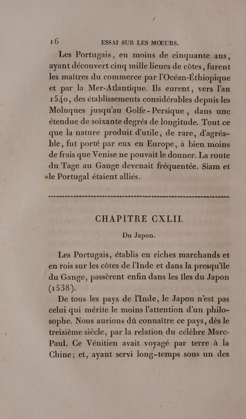 Les Portugais, en moins de cinquante ans, ayant découvert cinq mille lieues de côtes, furent les maîtres du commerce par l'Océan-Éthiopique et par la Mer-Atlantique. Ils eurent, vers l'an 1940, des établissements considérables depuis les Moluques jusquau Golfe-Persique , dans une étendue de soixante degrés de longitude. Tout ce que la nature produit d'utile, de rare, d’agréa- ble, fut porté par eux en Europe, à bien moins de frais que Venise ne pouvait le donner. La route du Tage au Gange devenait fréquentée. Siam et “le Portugal étaient alliés. VAR AVAL RAA LU LL'L/LVR/V/LU/L'V'A/L'LV'L/ULU/L/R LULU L'A/L'L L/L/L'UL'/L'EL'L'L AVR LALLU A/R CHAPITRE CXLII. Du Japon. Les Portugais, établis en riches marchands et en rois sur les côtes de l'Inde et dans la presqu'ile du Gange, passèrent enfin dans les îles du Japon (1538). | De tous les pays de l'Inde, le Japon n’est pas celui qui mérite le moins l'attention d'un philo- sophe. Nous aurions dû connaître ce pays, dès le treizième siècle, par la relation du célébre Marc- Paul. Ce Vénitien avait voyagé par terre à la Chine; et, ayant servi long-temps sous un des