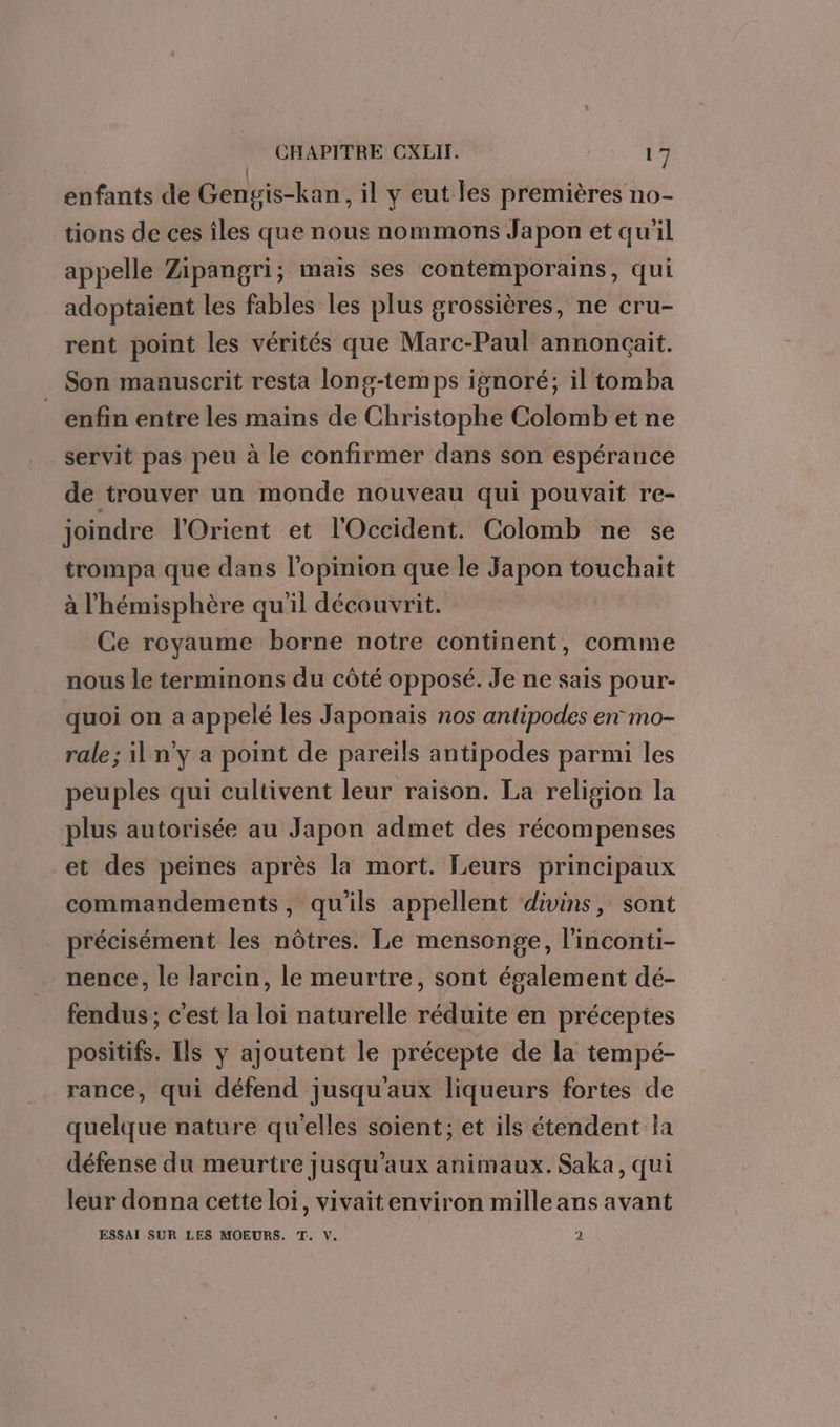 enfants de Gengis-kan, il y eut les premières no- tions de ces îles que nous nommons Japon et qu’il appelle Zipangri; mais ses contemporains, qui adoptaient les fables les plus grossières, ne cru- rent point les vérités que Marc-Paul annonçait. Son manuscrit resta long-temps isnoré; il tomba _ enfin entre les mains de Christophe Colomb et ne servit pas peu à le confirmer dans son espérance de trouver un monde nouveau qui pouvait re- joindre l'Orient et l'Occident. Colomb ne se trompa que dans l'opinion que le Japon touchait à l'hémisphère qu'il découvrit. | Ce royaume borne notre continent, comme nous le terminons du côté opposé. Je ne sais pour- quoi on a appelé les Japonais nos antipodes en mo- rale; il n'y a point de pareils antipodes parmi les peuples qui cultivent leur raison. La religion la plus autorisée au Japon admet des récompenses et des peines après la mort. Leurs principaux commandements, qu'ils appellent divins, sont précisément les nôtres. Le mensonge, l'inconti- nence, le larcin, le meurtre, sont également dé- fendus ; c’est la loi naturelle réduite en préceptes positifs. Ils y ajoutent le précepte de la tempé- rance, qui défend jusqu'aux liqueurs fortes de quelque nature qu'elles soient; et ils étendent la défense du meurtre jusqu'aux animaux. Saka, qui leur donna cette loi, vivaitenviron mille ans avant